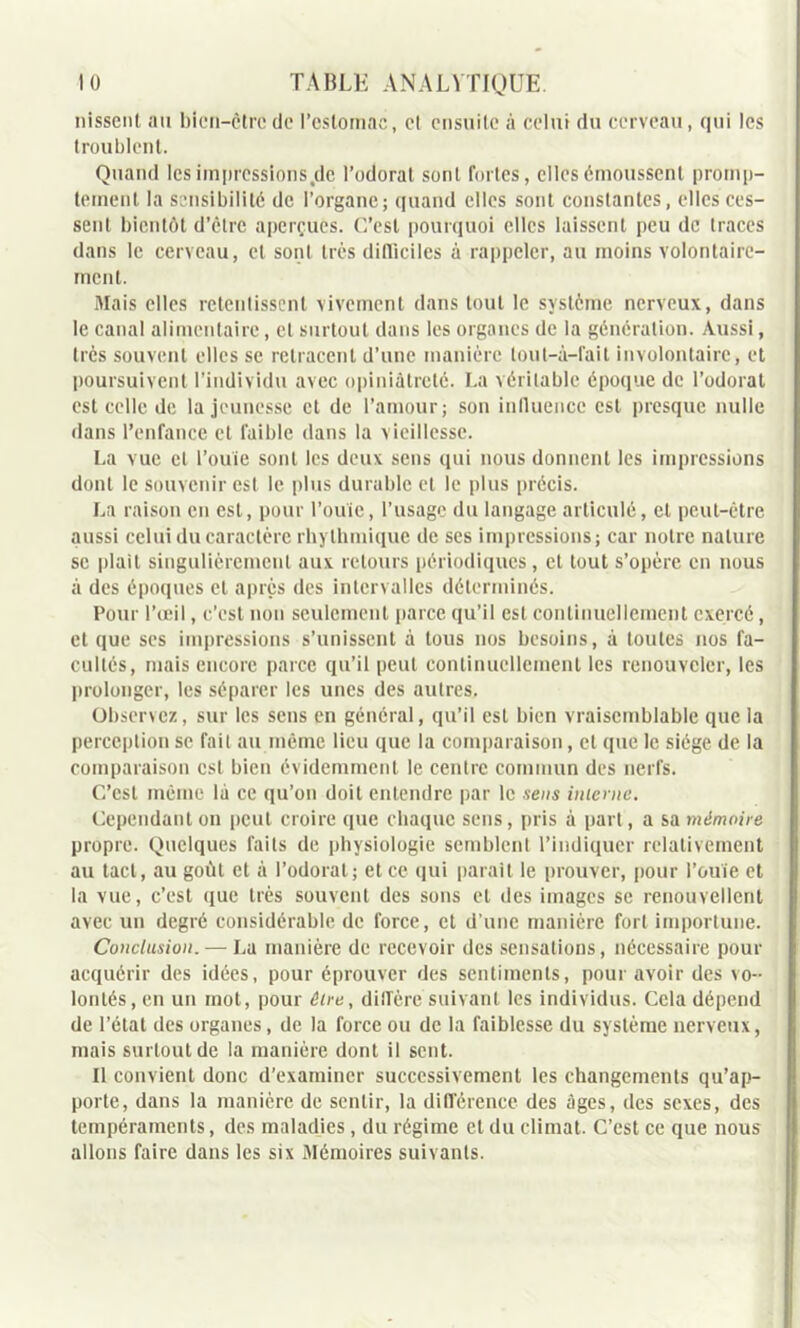 nissenl au bicn-ctre de l’estomac, et ensuite à celui du cerveau, qui les troublent. Quand les imprcssions.de l’odorat sont fortes, elles émoussent promp- tement la sensibilité de l’organe; quand elles sont constantes, elles ces- sent bientôt d’être aperçues. C’est pourquoi elles laissent peu de traces dans le cerveau, et sont très difficiles à rappeler, au moins volontaire- ment. Mais elles retentissent vivement dans tout le système nerveux, dans le canal alimentaire, et surtout dans les organes de la génération. Aussi, très souvent elles se retracent d’une manière tout—à—fait involontaire, et poursuivent l’individu avec opiniâtreté. La véritable époque de l’odorat est celle de la jeunesse et de l’amour; son influence est presque nulle dans l’enfance et faible dans la vieillesse. La vue et l’ouïe sont les deux sens qui nous donnent les impressions dont le souvenir est le plus durable et le plus précis. La raison en est, pour l’ouïe, l’usage du langage articulé, et peut-être aussi celui du caractère rhylhmique de ses impressions; car notre nature se plait singulièrement aux retours périodiques, et tout s’opère en nous à des époques et après des intervalles déterminés. Pour l’œil, c’est non seulement parce qu’il est continuellement exercé, et que ses impressions s’unissent à tous nos besoins, à toutes nos fa- cultés, mais encore parce qu’il peut continuellement les renouveler, les prolonger, les séparer les unes des autres. Observez, sur les sens en général, qu’il est bien vraisemblable que la perception se fait au même lieu que la comparaison, cl que le siège de la comparaison est bien évidemment le centre commun des nerfs. C’est même là ce qu’on doit entendre par le sens interne. Cependant on peut croire que chaque sens, pris à part, a sa mémoire propre. Quelques faits de physiologie semblent l’indiquer relativement au tact, au goût et à l’odorat; et ce qui parait le prouver, pour l’ouïe et la vue, c’est que très souvent des sons et des images se renouvellent avec un degré considérable de force, et d’une manière fort importune. Conclusion. — La manière de recevoir des sensations, nécessaire pour acquérir des idées, pour éprouver des sentiments, pour avoir des vo- lontés, en un mot, pour être, dilfère suivant les individus. Cela dépend de l’état des organes, de la force ou de la faiblesse du système nerveux, mais surtout de la manière dont il sent. Il convient donc d’examiner successivement les changements qu’ap- porte, dans la manière de sentir, la différence des âges, des sexes, des tempéraments, des maladies , du régime et du climat. C’est ce que nous allons faire dans les six Mémoires suivants.