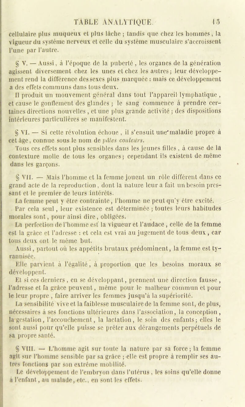 cellulaire plus muqueux et plus lâche ; tandis que. chez les hommes, la vigueur du système nerveux et celle du système musculaire s’accroissent l’une par l’autre. § V. — Aussi, à l’époque de la puberté, les organes de la génération agissent diversement chez les unes et chez les autres; leur développe- ment rend la différence des sexes plus marquée : mais ce développement a des effets communs dans tous deux. Il produit un mouvement général dans tout l’appareil lymphatique , et cause le gonflement des glandes ; le sang commence à prendre cer- taines directions nouvelles, et une plus grande activité ; des dispositions intérieures particulières se manifestent. § VI. — Si cette révolution échoue , il s’ensuit une’maladie propre à cet âge, connue sous le nom de pâles couleurs. Tous ces effets sont plus sensibles dans les jeunes filles, à cause de la contexture molle de tous les organes; cependant ils existent de même dans les garçons. § VII. — Mais l’homme et la femme jouent un rôle différent dans ce grand acte de la reproduction , dont la nature leur a fait un besoin pres- sant et le premier de leurs intérêts. La femme peut y être contrainte, l’homme ne peut qu’y être excité. Par cela seul, leur existence est déterminée ; toutes leurs habitudes morales sont, pour ainsi dire, obligées. La perfection de l’homme est* la vigueur et l’audace, celle de la femme est la grâce et l’adresse : et cela est vrai au jugement de tous deux, car tous deux ont le même but. Aussi, partout où les appétits brutaux prédominent, la femme est ty- rannisée. Elle parvient à l’égalité, à proportion que les besoins moraux se développent. Et si ces derniers , en se développant, prennent une direction fausse , l’adresse et la grâce peuvent, même pour le malheur commun et pour le leur propre , faire arriver les femmes jusqu’à la supériorité. La sensibilité vive et la faiblesse musculaire de la femme sont, de plus, nécessaires à ses fonctions ultérieures dans l’association, la conception , la gestation, l’accouchement, la lactation, le soin des enfants; elles le sont aussi pour qu’elle puisse se prêter aux dérangements perpétuels de sa propre santé. § VIII. — L’homme agit sur toute la nature par sa force ; la femme agit sur l’homme sensible par sa grâce ; elle est propre à remplir ses au- tres fonctions par son extrême mobilité. Le développement de l’embryon dans l’utérus, les soins qu’elle donne à l’enfant, au malade, etc., en sont les effets.