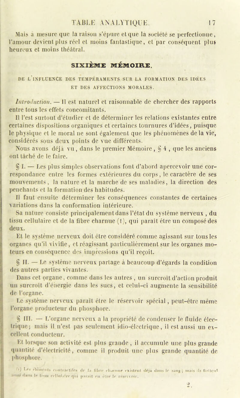 .Mais a mesure que la raison s’épure elque la société se perfectionne, l’amour devient plus réel et moins fantastique, et par conséquent plus heureux et moins théâtral. SIXIÈME MÉMOIRE. DE L INFLUENCE DES TEMPÉRAMENTS SUR LA FORMATION DES IDÉES ET DES AFFECTIONS MORALES. Introduction. — Il est naturel et raisonnable de chercher des rapports entre tous les effets concomitants. Il l’est surtout d’étudier et de déterminer les relations existantes entre certaines dispositions organiques et certaines tournures d’idées, puisque le physique cl le moral ne sont également que les phénomènes de la vie, considérés sous deux points de vue différents. Nous avons déjà vu, dans le premier Mémoire, § 4 , que les anciens ont lâché de le faire. § I. — Les plus simples observations font d’abord apercevoir une cor- respondance entre les formes extérieures du corps, le caractère de ses mouvements, la nature et la marche de ses maladies, la direction des penchants et la formation des habitudes. Il faut ensuite déterminer les conséquences constantes de certaines variations dans la conformation intérieure. Sa nature consiste principalement dans l’étal du système nerveux , du tissu cellulaire et de la fibre charnue (t), qui paraît être un composédes deux. Et le système nerveux doit être considéré comme agissant sur tous les organes qu’il vivifie, et réagissant particulièrement sur les organes mo- teurs en conséquence des impressions qu’il reçoit. § II. — Le système nerveux partage à beaucoup d’égards la condition des autres parties vivantes. Dans cet organe, comme dans les autres , un surcroît d’action produit un surcroît d’énergie dans les sucs, et celui-ci augmente la sensibilité de l'organe. Le système nerveux parait être le réservoir spécial, peut-être même l’organe producteur du phosphore. § III. — L’organe nerveux a la propriété décondenser le fluide élec- trique; mais il n’est pas seulement idio-cleclrique, il est aussi un ex- cellent conducteur. Et lorsque son activité est plus grande, il accumule une plus grande quantité d’électricité, comme il produit une plus grande quantité de. phosphore. '.J Ls, rlcnin.l» n.itlrartilrs lit !.. Jil.r.- .-It.irimf rxi.Htenl ilfyu ,|hiia t<‘ sunj; ; tuais ils M.tiU’tiI fttusf ilatfs I** têtu rr|!nl.iïr»* qui p:ir;«it «*11 rin* N* nwixoir.