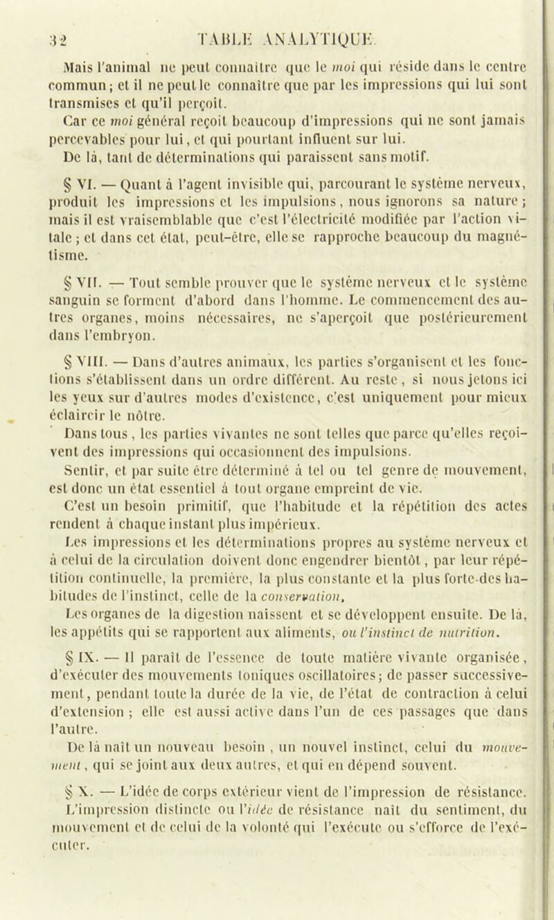 Mais l'animal ne peut connaître que le moi qui réside dans le centre commun ; et il ne peut le connaître que par les impressions qui lui sont transmises et qu’il perçoit. Car ce moi général reçoit beaucoup d’impressions qui ne sont jamais percevables pour lui, et qui pourtant influent sur lui. De là, tant de déterminations qui paraissent sans motif. § VI. — Quant à l’agent invisible qui, parcourant le système nerveux, produit les impressions et les impulsions, nous ignorons sa nature ; mais il est vraisemblable que c’est l’électricité modifiée par l'action \ i- talc ; et dans cet état, peut-être, elle se rapproche beaucoup du magné- tisme. § VII. — Tout semble prouver que le système nerveux clic système sanguin se forment d’abord dans l’homme. Le commencement des au- tres organes, moins nécessaires, ne s’aperçoit que postérieurement dans l’embryon. § VIII. — Dans d’autres animaux, les parties s’organisent et les fonc- lions s’établissent dans un ordre différent. Au reste, si nous jetons ici les yeux sur d’autres modes d’existence, c’est uniquement pour mieux éclaircir le nôtre. Dans tous, les parties vivantes ne sont telles que parce qu’elles reçoi- vent des impressions qui occasionnent des impulsions. Sentir, et par suite être déterminé à tel ou tel genre de mouvement, est donc un état essentiel à tout organe empreint de vie. C’est un besoin primitif, que l’habitude et la répétition des actes rendent à chaque instant plus impérieux. Les impressions et les déterminations propres au système nerveux et à celui de la circulation doivent donc engendrer bientôt, par leur répé- tition continuelle, la première, la plus constante et la plus forlcdes ha- bitudes de l’instinct, celle de la conservation, Les organes de la digestion naissent et se développent ensuite. De là, les appétits qui se rapportent aux aliments, ou l’instinct de nutrition. § IX. — Il parait de l’essence de toute matière vivante organisée, d’exécuter des mouvements toniques oscillatoires; de passer successive- ment, pendant toute la durée de la vie, de l’étal de contraction à celui d’extension; elle est aussi active dans l’un de ces passages que dans l’autre. De là liait un nouveau besoin , un nouvel instinct, celui du mouve- nteni, qui se joint aux deux autres, et qui en dépend souvent. § X. — L’idée de corps extérieur vient de l’impression de résistance. L’impression distincte ou Vidée de résistance naît du sentiment, du mouvement et de celui de la volonté qui l’exécute ou s’efforce de l’exé- cuter.