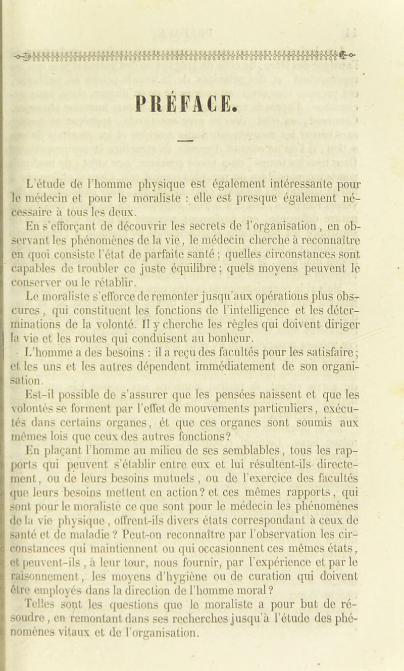 PRÉFACE. L'étude de l'homme physique est également intéressante pour le médecin et pour le moraliste : elle est presque également né- cessaire à tous les deux. En s’efforçant de découvrir les secrets de l’organisation, en ob- servant les phénomènes de la vie, le médecin cherche à reconnaître en quoi consiste l’état de parfaite santé ; quelles circonstances sont capables de troubler ce juste équilibre; quels moyens peuvent le conserver ou le rétablir. Le moraliste s’efforce de remonter jusqu’aux opérations plus obs- cures , qui constituent les fonctions de l’intelligence et les déter- minations de la volonté. Il y cherche les règles qui doivent diriger la vie et les routes qui conduisent au bonheur. L'homme a des besoins : il a reçu des facultés pour les satisfaire; et les uns et les autres dépendent immédiatement de son organi- sation. Est-il possible de s’assurer que les pensées naissent et que les volontés se forment par l’effet de mouvements particuliers, exécu- tés dans certains organes, ét que ces organes sont soumis aux mêmes lois que ceux des autres fonctions? En plaçant l’homme au milieu de ses semblables, tous les rap- ports qui peuvent s'établir entre eux et lui résultent-ils directe- ment, ou de leurs besoins mutuels , ou de l’exercice des facultés que leurs besoins mettent en action? et ces mômes rapports, qui sont pour le moraliste ce que sont pour le médecin les phénomènes de la vie physique, offrent-ils divers états correspondant à ceux de santé et de maladie? Peut-on reconnaître par l’observation les cir- constances qui maintiennent ou qui occasionnent ces mêmes états, et peuvent-ils , à leur tour, nous fournir, par l’expérience et par le raisonnement, les moyens d’hygiène ou de curation qui doivent être employés dans la direction de l’homme moral? Telles sont les questions que le moraliste a pour but do ré- soudre , en remontant dans ses recherches jusqu’à l’étude des phé- nomènes vitaux et de l’organisation.