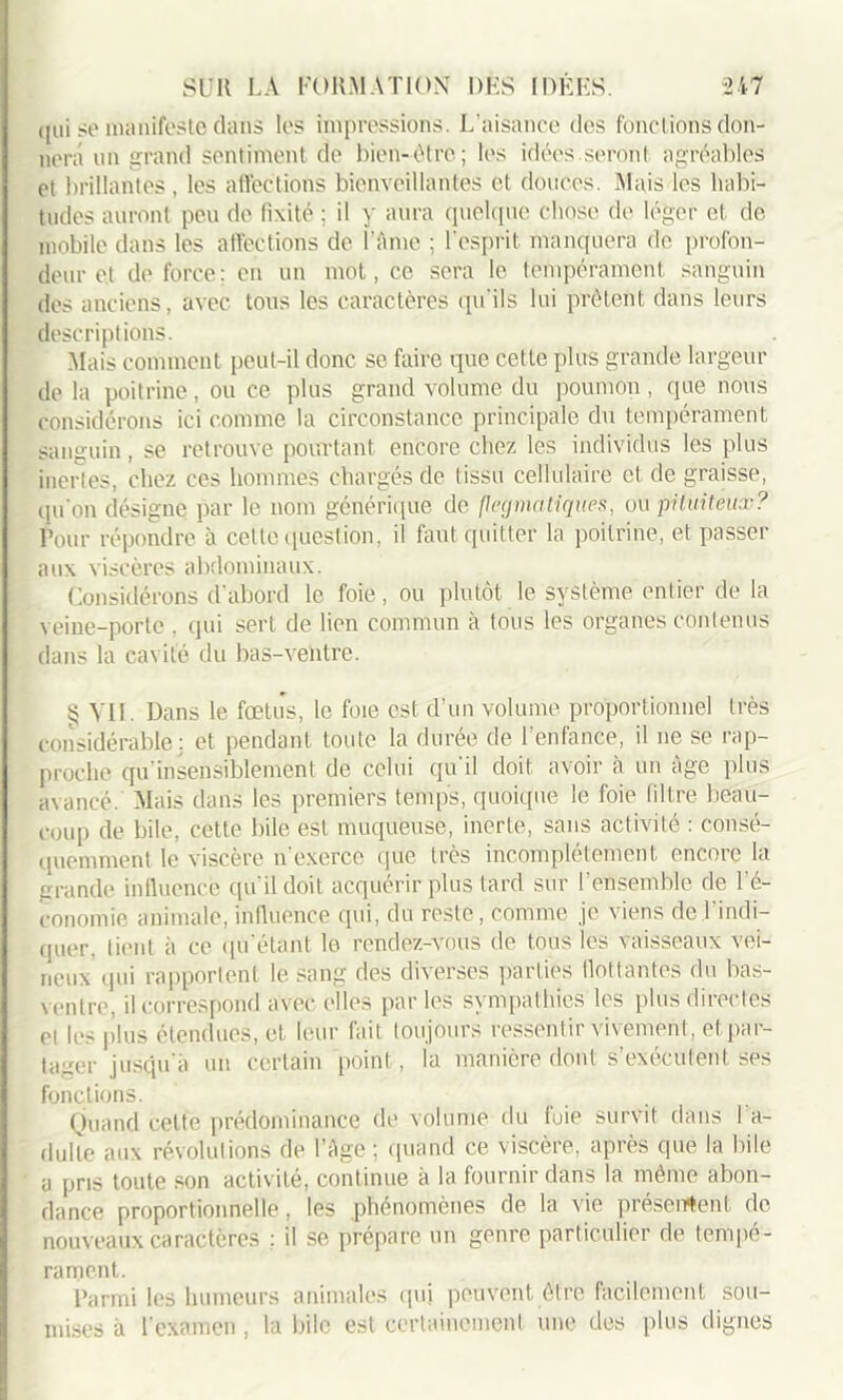 qui se manifeste dans lus impressions. L’aisance des fonctions don- nera un grand sentiment de bien-être; les idées.seront agréables et brillantes , les affections bienveillantes et douces. Mais les habi- tudes auront peu de fixité ; il y aura quelque chose de léger et de mobile dans les affections de l'Ame ; l'esprit manquera de profon- deur et de force; en un mot, ce sera le tempérament sanguin des anciens, avec tous les caractères qu'ils lui prêtent dans leurs descriptions. Mais comment peut-il donc se faire que cette plus grande largeur delà poitrine, ou ce plus grand volume du poumon, que nous considérons ici comme la circonstance principale du tempérament sanguin, se retrouve pourtant encore chez les individus les plus inertes, chez ces hommes chargés de tissu cellulaire et, de graisse, qu'on désigne par le nom générique de flegmatiques, ou pituiteux? Pour répondre à cette question, il faut quitter la poitrine, et passer aux viscères abdominaux. Considérons d’abord le foie, ou plutôt le système entier de la veine-porte , qui sert de lien commun à tous les organes contenus dans la cavité du bas-ventre. § Vil. Dans le fœtus, le foie est d’un volume proportionnel très considérable: et pendant toute la durée de l’enfance', il ne se rap- proche qu insensiblement de celui qu'il doit avoir à un âge plus avancé. Mais dans les premiers temps, quoique le foie filtre beau- coup de bile, cette bile est muqueuse, inerte, sans activité : consé- quemment le viscère n'exerce que très incomplètement encore la grande influence qu'il doit acquérir plus tard sur l’ensemble de l'é- conomie animale, influence qui, du reste, comme je viens de l'indi- quer. lient à ce qu étant le rendez-vous de tous les vaisseaux vei- neux qui rapportent le sang des diverses parties flottantes du bas- \ entre, il correspond avec elles parles sympathies les plus directes et les plus étendues, et leur fait toujours ressentir vivement, et par- tager jusqu'à un certain point, la manière dont s’exécutent ses fonctions. Quand celte prédominance de volume du fuie survit dans I a- dulle aux révolutions de l’Age; quand ce viscère, après que la bile a pris toute son activité, continue à la fournir dans la même abon- dance proportionnelle, les phénomènes de la vie présentent de nouveaux caractères : il se prépare un genre particulier de tempé- rament. Parmi les humeurs animales qui peuvent être facilement sou- mises à l'examen, la bile est certainement une des plus dignes