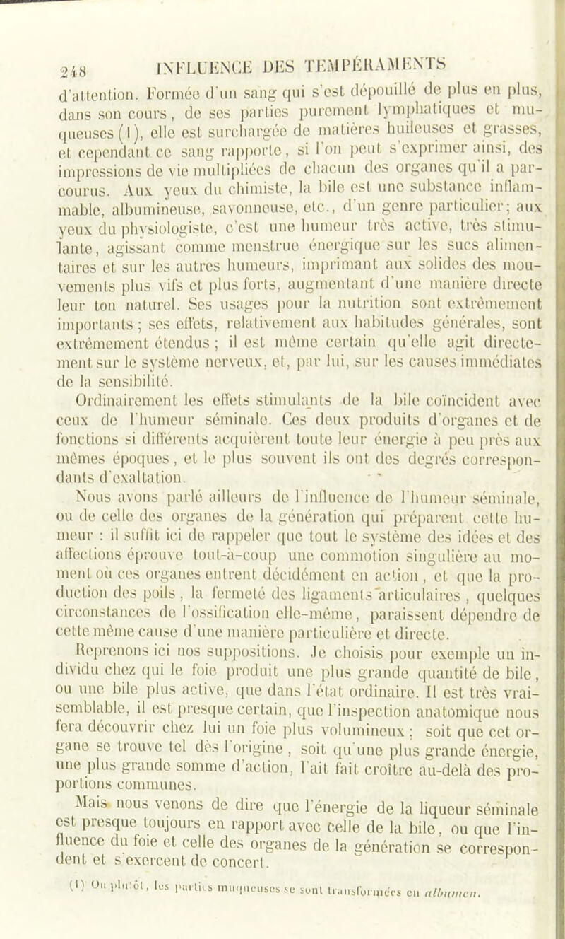 d’attention. Formée d'un sang qui s'est dépouillé de plus en plus, dans son cours, de ses parties purement lymphatiques et mu- queuses (l), elle est surchargée de matières huileuses et grasses, et cependant ce sang rapporte, si l’on peut s’exprimer ainsi, des impressions de vie multipliées de chacun des organes qu il a par- courus. Aux yeux du chimiste, la bile est une substance inflam- mable, albumineuse, savonneuse, etc., d’un genre particulier; aux yeux du physiologiste, c’est une humeur très active, très stimu- lante, agissant comme menatrue énergique sur les sucs alimen- taires et sur les autres humeurs, imprimant aux solides des mou- vements plus vifs et plus forts, augmentant d'une manière directe leur ton naturel. Ses usages pour la nutrition sont extrêmement importants; ses effets, relativement aux habitudes générales, sont extrêmement étendus ; il est même certain qu elle agit directe- ment sur le système nerveux, et, par lui, sur les causes immédiates de la sensibilité. Ordinairement les effets stimulants de la bile coïncident avec ceux de l’humeur séminale. Ces deux produits d’organes et de fonctions si différents acquièrent toute leur énergie à peu près aux mêmes époques, et le plus souvent ils ont des degrés correspon- dants d'exaltation. Nous avons parlé ailleurs de l'influence de l'humour séminale, ou de celle des organes de la génération qui préparent cette hu- meur : il suffit ici de rappeler que tout le système des idées et des affections éprouve tout-à-coup une commotion singulière au mo- ment où ces organes entrent décidément en action , et que la pro- duction des poils, la fermeté des ligaments articulaires , quelques circonstances de 1 ossification elle-même, paraissent dépendre de cette même cause d une manière particulière et directe. Reprenons ici nos suppositions. Je choisis pour exemple un in- dividu chez qui le foie produit une plus grande quantité de bile, ou une bile plus active, que dans l’état ordinaire. Il est très vrai- semblable, il est presque certain, que l’inspection anatomique nous fera découvrir chez lui un foie plus volumineux ; soit que cet or- gane se trouve tel dès 1 origine , soit qu une plus grande énergie, une plus grande somme d’action, l’ait fait croître au-delà des pro- portions communes. .Mais nous venons de dire que 1 énergie de la liqueur séminale est, presque toujours en rapport avec celle de la bile, ou que l’in- fluence du foie et celle des organes de la génération se correspon- dent et s exercent de concert. (1) Ou i»lu!ôl, les pal lies muqueuses se sont truiisfbnjiccs eu albumen.