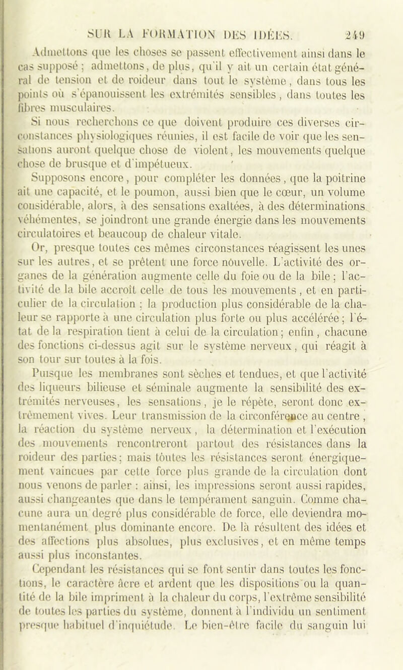 Admottoas que les choses se passent effectivement ainsi dans le cas supposé ; admettons, de plus, qu'il y ait un certain état géné- ral de tension et de roideur dans tout le système, dans tous les points oii s'épanouissent les extrémités sensibles , dans toutes les libres musculaires. Si nous recherchons ce que doivent produire ces diverses cir- constances physiologiques réunies, il est facile de voir que les sen- sations auront quelque chose de violent, les mouvements quelque chose de brusque et d'impétueux. Supposons encore , pour compléter les données , que la poitrine ait une capacité, et le poumon, aussi bien que le cœur, un volume considérable, alors, à des sensations exaltées, à des déterminations véhémentes, se joindront une grande énergie dans les mouvements circulatoires et beaucoup de chaleur vitale. Or, presque toutes ces mêmes circonstances réagissent les unes sur les autres, et se prêtent une force nouvelle. L'activité des or- ganes de la génération augmente celle du foie ou de la bile ; l'ac- tivité de la bile accroît celle de tous les mouvements, et en parti- culier de la circulation : la production plus considérable de la cha- leur se rapporte à une circulation plus forte ou plus accélérée ; l'é- tat de la respiration lient à celui de la circulation; enfin , chacune des fonctions ci-dessus agit sur le système nerveux, qui réagit à son tour sur toutes à la fois. Puisque les membranes sont sèches et tendues, et que l'activité des liqueurs bilieuse et séminale augmente la sensibilité des ex- trémités nerveuses, les sensations, je le répète, seront donc ex- trêmement vives. Leur transmission de la circonférence au centre , la réaction du système nerveux, la détermination et l’exécution des mouvements rencontreront partout des résistances dans la roideur des parties; mais toutes les résistances seront énergique- ment vaincues par cette force plus grande de la circulation dont nous venons de parler : ainsi, les impressions seront aussi rapides, aussi changeantes que dans le tempérament sanguin. Comme cha- cune aura un degré plus considérable de force, elle deviendra mo- mentanément plus dominante encore. De là résultent des idées et des affections plus absolues, plus exclusives, et en même temps aussi plus inconstantes. Cependant les résistances qui se font sentir dans toutes les fonc- tions, le caractère âcre et ardent que les dispositions ou la quan- tité de la bile impriment à la chaleur du corps, l’extrême sensibilité de toutes les parties du système, donnent à l’individu un sentiment presque habituel d’inquiétude. Le bien-être facile du sanguin lui