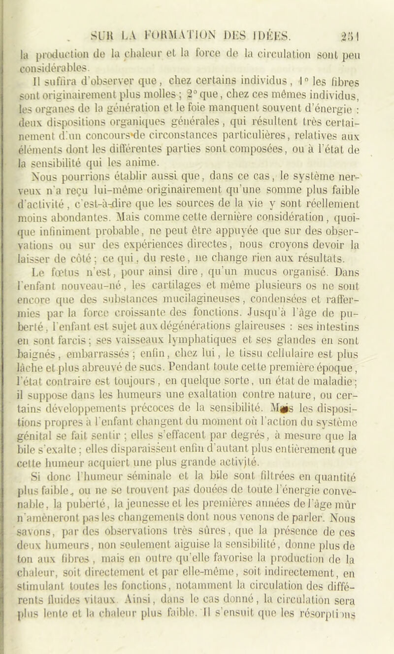 la production do la chaleur et la force de la circulation sont peu considérables. Il suffira d’observer que, chez certains individus, 1° les libres sont originairement plus molles ; 2° que, chez ces mêmes individus, les organes de la génération et le foie manquent souvent d’énergie : deux dispositions organiques générales, qui résultent très certai- nement dam concours*de circonstances particulières, relatives aux éléments dont les différentes parties sont composées, ou à l’état de la sensibilité qui les anime. Nous pourrions établir aussi que, dans ce cas, le système ner- veux n'a reçu lui-même originairement qu’une somme plus faible d’activité, c’est-à-dire que les sources de la vie y sont réellement moins abondantes. Mais comme cette dernière considération , quoi- que infiniment probable, ne peut être appuyée que sur des obser- vations ou sur des expériences directes, nous croyons devoir la laisser de côté ; ce qui, du reste, ne change rien aux résultats. Le fœtus n'est, pour ainsi dire, qu'un mucus organisé. Dans l'enfant nouveau-né, les cartilages et même plusieurs os ne sont encore que des substances mucilagineuses, condensées et raffer- mies par la force croissante des fonctions. Jusqu’à l'àge de pu- berté, l'enfant est sujet aux dégénérations glaireuses : ses intestins en sont farcis: ses vaisseaux lymphatiques et ses glandes en sont baignés, embarrassés; enfin, chez lui, le tissu cellulaire est plus lâche et plus abreuvé de sucs. Pendant toute celte première époque, l'état contraire est toujours , en quelque sorte, un état de maladie; il suppose dans les humeurs une exaltation contre nature, ou cer- tains développements précoces de la sensibilité. Mps les disposi- tions propres à l'enfant changent du moment où l’action du système génital se fait sentir ; elles s’effacent par degrés, à mesure que la bile s'exalte ; elles disparaissent enfin d'autant plus entièrement que cette humeur acquiert une plus grande activité. Si donc l'humeur séminale et la bile sont filtrées en quantité plus faible, ou ne se trouvent pas douées de toute l'énergie conve- nable, la puberté, la jeunesse et les premières années del'àge mûr n'amèneront pas les changements dont nous venons de parler. Nous savons, par des observations très sûres, que la présence de ces deux humeurs, non seulement aiguise la sensibilité, donne plus de ton aux fibres , mais en outre qu’elle favorise la production de la chaleur, soit directement et par elle-même, soit indirectement, en stimulant toutes les fonctions, notamment la circulation des diffé- rents lluides vitaux Ainsi, dans le cas donné, la circulation sera plus lente et la chaleur plus faible. Il s’ensuit que les résorplhns
