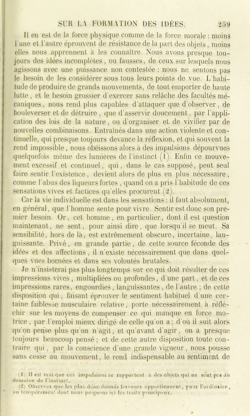 Il en eil de la force physique comme de la force morale : moins l une et l'autre éprouvent de résistance de la part des objets, moins elles nous apprennent à les connaître. Nous avons presque tou- jours des idées incomplètes, ou fausses, de ceux sur lesquels nous agissons avec une puissance non contestée : nous ne sentons pas le besoin de les considérer sous tous leurs points de vue. L’habi- tude de produire de grands mouvements, de tout emporter de haute lutte, et le besoin grossier d’exercer sans relâche des facultés mé- caniques , nous rend plus capables d’attaquer que d'observer, de bouleverser et de détruire , que d’asservir doucement, par l’appli- cation des lois de la nature, ou d'organiser et de vivifier par de nouvelles combinaisons. Entraînés dans une action violente et con- tinuelle, qui presque toujours devance la réflexion, et qui souvent la rend impossible , nous obéissons alors à des impulsions dépourvues quelquefois même des lumières de l’instinct (1 j. Enfin ce mouve- ment excessif et continuel, qui, dans le cas supposé, peut seul faire sentir l’existence, devient alors de plus en plus nécessaire, comme l'abus des liqueurs fortes , quand on a pris l’habitude de ces sensations vives et factices qu’elles procurent (2). Car la vie individuelle est dans les sensations : il faut absolument, en général, que l'homme sente pour vivre. Sentir est donc son pre- mier besoin. Or, cet homme, en particulier, dont il est question maintenant, ne sent, pour ainsi dire, que lorsqu'il se meut. Sa sensibilité, hors de là, est extrêmement obscure, incertaine, lan- guissante. Privé, en grande partie, de cette source féconde des idées et des affections , il n’existe nécessairement que dans quel- ques vues bornées et dans ses volontés brutales. Je n'insisterai pas plus longtemps sur ce qui doit résulter de ces impressions vives, multipliées ou profondes, d’une part, et de ces impressions rares, engourdies, languissantes, de l’autre ; de cette disposition qui, faisant éprouver le sentiment habituel d’une cer- taine faiblesse musculaire relative, porle nécessairement à réflé- chir sur les moyens de compenser ce qui manque en force mo- trice , par l’emploi mieux dirigé de celle qu'on a; d’où il suit alors (pion pense plus qu'on n’agit, et qu’avant d’agir, on a presque toujours beaucoup pensé; et de cette auLre disposition toute con- traire (pii, par la conscience d’une grande vigueur, nous pousse sans cesse au mouvement, le rend indispensable au sentiment de I 11 est vrai que ces impulsions se ruppoilcnl à des objets qui ne sont prs du domaine de l'instiuc!. Observez que les plus deso:donnes buveurs appartiennent, pour l'ordinaire , au teniperanieul dont nous peignons ici les Ira iis principaux.