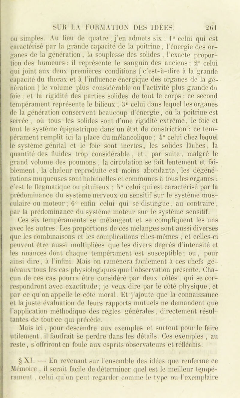 ou simples. Au lieu de quatre , j’en admets six : 1° celui qui est caractérisé par la grande capacité de la poitrine , l’énergie des or- ganes de la génération , la souplesse des solides , l’exacte propor- tion des humeurs : il représente le sanguin des anciens ; 2“ celui qui joint aux deux premières conditions (c’est-à-dire à la grande capacité du thorax et à l’influence énergique des organes de la gé- nération ) le volume plus considérable ou l'activité plus grande du foie. et la rigidité des parties solides de tout le corps : ce second tempérament représente le bilieux ; 3° celui dans lequel les organes de la génération conservent beaucoup d'énergie , où la poitrine est serrée , où tous les solides sont d'une rigidité extrême, le foie et tout le système épigastrique dans un état de constriction : ce tem- pérament remplit ici la place du mélancolique ; 4° celui chez lequel le système génital et le foie sont inertes, les solides lâches, la quantité des fluides trop considérable , et, par suite, malgré le grand volume des poumons , la circulation se fait lentement et fai- blement , la chaleur reproduite est moins abondante, les dégéné- rations muqueuses sont habituelles et communes à tous les organes : c'est le flegmatique ou pituiteux : 5° celui qui est caractérisé par la prédominance du système nerveux ou sensitif sur le système mus- culaire ou moteur; 6 enfin celui qui se distingue, au contraire, par la prédominance du système moteur sur le système sensitif. Ces six tempéraments se mélangent et se compliquent les uns avec les autres. Les proportions de ces mélanges sont aussi diverses que les combinaisons et les complications elles-mêmes ; et celles-ci peuvent être aussi multipliées que les divers degrés d’intensité et les nuances dont chaque tempérament est susceptible; ou, pour ainsi dire, à l'inlini. Mais on ramènera facilement à ces chefs gé- néraux tous les cas physiologiques que l’observation présente. Cha- cun de ces cas pourra être considéré par deux côtés , qui se cor- respondront avec exactitude ; je veux dire par le côté physique, et par ce qu'on appelle le côté moral. Et j'ajoute que la connaissance et la juste évaluation de leurs rapports mutuels ne demandent que 1 application méthodique des règles générales, directement résul- tantes de tout ce qui précède. Mais ici, pour descendre aux exemples et surtout pour le faire utilement, il faudrait se perdre dans les détails. Ces exemples , au reste, s'offriront en foule aux esprits observateurs et réfléchis. § XL — En revenant sur l'ensemble des idées que renferme ce Mémoire , il serait facile de déterminer quel est le meilleur tempé- rament . celui qu'on peut regarder comme le type ou l’exemplaire