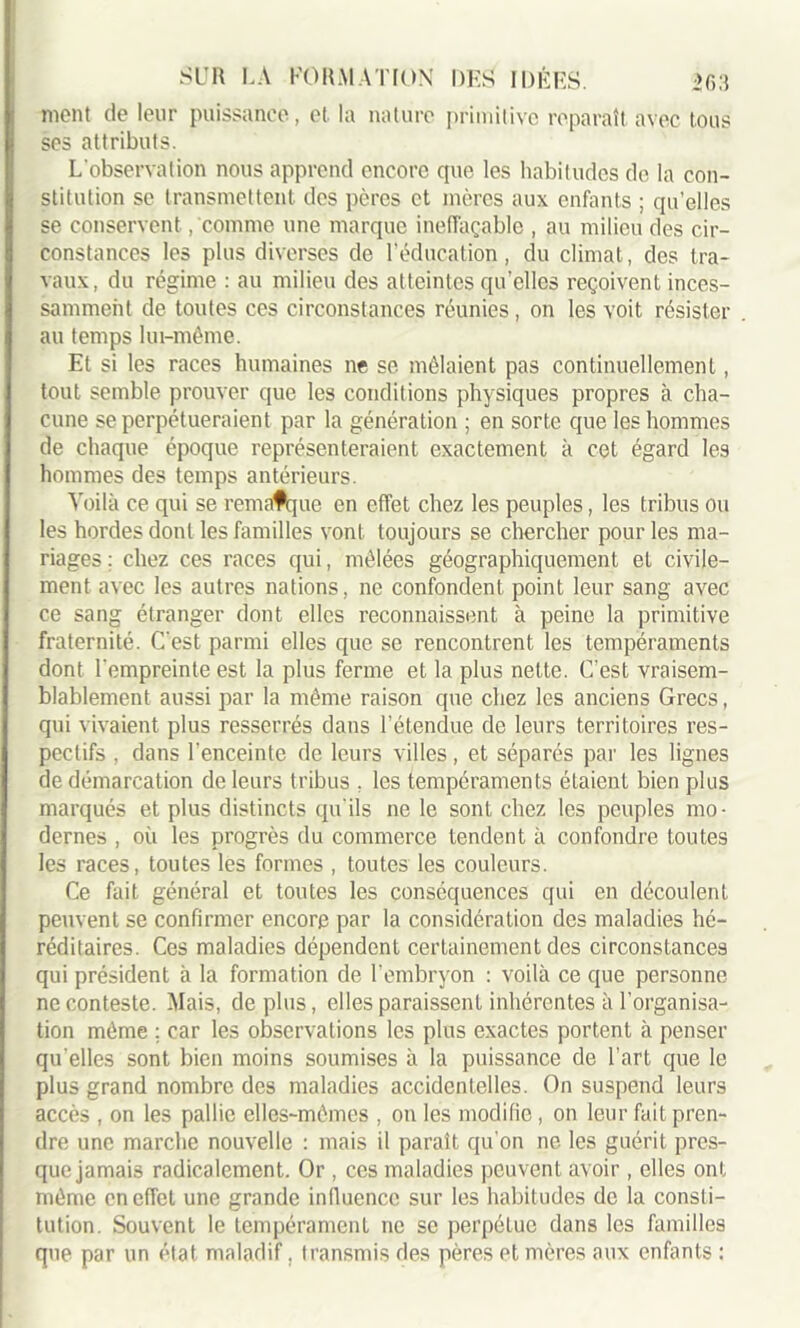 mont de leur puissance, et la nature primitive reparaît avec tous ses attributs. L'observation nous apprend encore que les habitudes de la con- stitution se transmettent des pères et mères aux enfants ; quelles se conservent, comme une marque ineffaçable , au milieu des cir- constances les plus diverses de l’éducation, du climat, des tra- vaux, du régime : au milieu des atteintes quelles reçoivent inces- samment de toutes ces circonstances réunies, on les voit résister au temps lui-même. Et si les races humaines ne se mêlaient pas continuellement, tout semble prouver que les conditions physiques propres à cha- cune se perpétueraient par la génération ; en sorte que les hommes de chaque époque représenteraient exactement à cet égard les hommes des temps antérieurs. Voilà ce qui se remafque en effet chez les peuples, les tribus ou les hordes dont les familles vont toujours se chercher pour les ma- riages ; chez ces races qui, mêlées géographiquement et civile- ment avec les autres nations, ne confondent point leur sang avec ce sang étranger dont elles reconnaissent à peine la primitive fraternité. C'est parmi elles que se rencontrent les tempéraments dont l'empreinte est la plus ferme et la plus nette. C’est vraisem- blablement aussi par la même raison que chez les anciens Grecs, qui vivaient plus resserrés dans l’étendue de leurs territoires res- pectifs , dans l’enceinte de leurs villes, et séparés par les lignes de démarcation de leurs tribus , les tempéraments étaient bien plus marqués et plus distincts qu'ils ne le sont chez les peuples mo- dernes , où les progrès du commerce tendent à confondre toutes les races, toutes les formes , toutes les couleurs. Ce fait général et toutes les conséquences qui en découlent peuvent se confirmer encore par la considération des maladies hé- réditaires. Ces maladies dépendent certainement des circonstances qui président à la formation de l’embryon : voilà ce que personne ne conteste. Mais, déplus, elles paraissent inhérentes à l’organisa- tion même ; car les observations les plus exactes portent à penser qu elles sont bien moins soumises à la puissance de l’art que le plus grand nombre des maladies accidentelles. On suspend leurs accès , on les pallie elles-mêmes , on les modifie, on leur fait pren- dre une marche nouvelle : mais il paraît qu'on ne les guérit pres- que jamais radicalement. Or, ces maladies peuvent avoir, elles ont même en effet une grande influence sur les habitudes de la consti- tution. Souvent le tempérament ne se perpétue dans les familles que par un état maladif, transmis des pères et mères aux enfants :