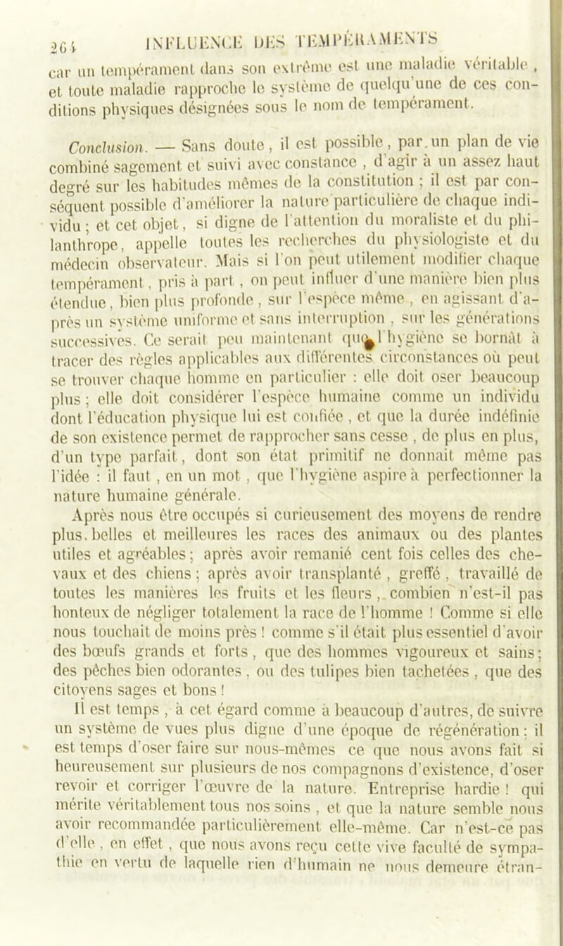 car un tempérament dans son extrême est une maladie véritable , et toute maladie rapproche le système de quelqu une de ces con- ditions physiques désignées sous le nom de tempérament. Conclusion. — Sans doute, il est. possible, par.un plan de vie combiné sagement et suivi avec constance , d agit a un assez haut degré sur les habitudes mêmes de la constitution , il est pai con- séquent possible d'améliorer la nature particulière de chaque indi- vidu • et cet objet, si digne de l’attention du moraliste et du phi- lanthrope, appelle toutes les recherches du physiologiste et du médecin observateur. Mais si I on peut utilement modifier chaque tempérament, pris à part, on peut influer d'une manière bien plus étendue, bien plus profonde , sur l’espèce même , en agissant d'a- près un système uniforme et sans interruption , sur les générations successives. Ce serait peu maintenant qui^l hygiène se bornât à tracer des règles applicables aux différentes circonstances où peut se trouver chaque homme en particulier : elle doit oser beaucoup plus ; elle doit considérer l’espèce humaine comme un individu rlont l’éducation physique lui est confiée , et que la durée indéfinie de son existence permet de rapprocher sans cesse , de plus en plus, d’un type parfait, dont son état primitif ne donnait même pas l’idée : il faut, en un mot, que l'hygiène aspire à perfectionner la nature humaine générale. Après nous être occupés si curieusement des moyens de rendre plus, belles et meilleures les races des animaux ou des plantes utiles et agréables ; après avoir remanié cent fois celles des che- vaux et des chiens ; après avoir transplanté , greffé , travaillé de toutes les manières les fruits et les fleurs , combien n’est-il pas honteux de négliger totalement la race de l'homme ! Comme si elle nous touchait de moins près ! comme s'il était plus essentiel d'avoir des bœufs grands et forts, que des hommes vigoureux et sains ; des pêches bien odorantes , ou des tulipes bien tachetées , que des citoyens sages et bons ! Il est temps , à cet égard comme à beaucoup d’autres, de suivre un système de vues plus digne d’une époque de régénération : il est temps d’oser faire sur nous-mêmes ce que nous avons fait si heureusement sur plusieurs de nos compagnons d’existence, d’oser revoir et corriger l’œuvre de la nature. Entreprise hardie ! qui mérite véritablement tous nos soins , et que la nature semble nous avoir recommandée particulièrement elle-même. Car n’est-ce pas d'elle , en effet , que nous avons reçu cette vive faculté de sympa- thie en vertu de laquelle rien d'humain ne nous demeure étran-