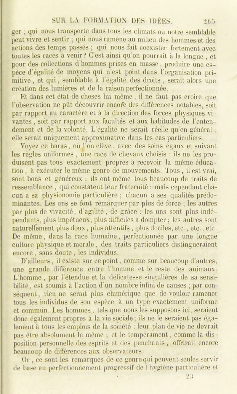 ger ; qui nous transporte dans tous les climats ou notre semblable peut vivra et sentir ; qui nous ramène au milieu des hommes et dos actions des temps passes ; qui nous fait coexister fortement, avec toutes les races à venir? C'est ainsi qu'on pourrait à la longue , et pour des collections d'hommes prises en masse, produire une es- pèce d'égalité de moyens qui n'est point dans l’organisation pri- mitive , et qui, semblable à l égalité des droits , serait alors une création des lumières et de la raison perfectionnée. Et dans cet état de choses lui-même, il ne faut pas croire que l’observation ne pût découvrir encore des différences notables, soit par rapport au caractère et à la direction des forces physiques vi- vantes , soit par rapport aux facultés et aux habitudes de l’enten- dement et de la volonté. L égalité ne serait réelle qu’en général : elle serait uniquement approximative dans les cas particuliers. Voyez ce haras, où l'on élève, avec des soins égaux et suivant les règles uniformes , une race de chevaux choisis : ils ne les pro- duisent pas tous exactement propres à recevoir la même éduca- tion , à exécuter le même genre de mouvements. Tous, il est vrai, sont bons et généreux ; ils ont même tous beaucoup de traits de ressemblance , qui constatent leur fraternité : mais cependant cha- cun a sa physionomie particulière : chacun a ses qualités prédo- minantes. Les uns se font remarquer par plus de force ; les autres par plus de vivacité, d'agilité , de grâce : les uns sont plus indé- pendants, plus impétueux, plus difficiles à dompter ; les autres sont naturellement plus doux, plus attentifs, plus dociles, etc., etc., etc. De même, dans la race humaine, perfectionnée par une longue culture physique et morale . des traits particuliers distingueraient encore , sans doute , les individus. D'ailleurs , il existe sur ce point, comme sur beaucoup d’autres, une grande différence entre l'homme et le reste des animaux. L'homme , par l'étendue et la délicatesse singulières de sa sensi- bilité, est soumis à l'action d'un nombre infini de causes ; par con- séquent , rien ne serait plus chimérique que de vouloir ramener tous les individus de son espèce à un type exactement uniforme et commun. Les hommes, tels que nous les supposons ici, seraient donc également propres à la vie sociale; ils ne le seraient pas éga- lement à tous les emplois de la société : leur plan de vie ne devrait pas être absolument le même ; et le tempérament, comme la dis- position personnelle des esprits et des penchants , offrirait encore beaucoup de différences aux observateurs. Or , ce sont les remarques de ce genre qui peuvent seules servir de base au perfectionnement progressif de l'hygiène particulière et 2d