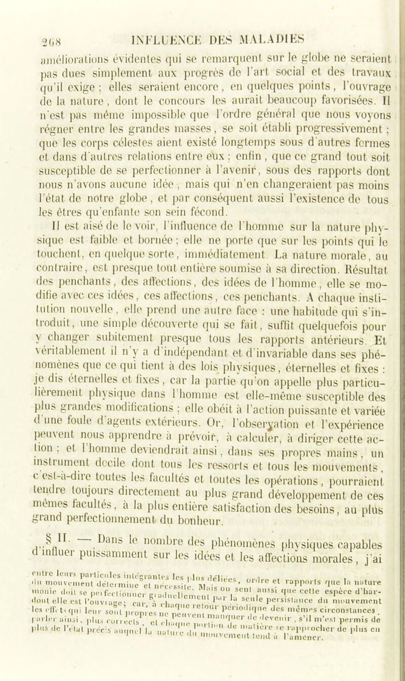 améliorations évidentes qui se remarquent sur le globe ne seraient pas dues simplement aux progrès de l’art social et des travaux qu’il exige ; elles seraient encore, en quelques points , l’ouvrage de la nature, dont le concours les aurait beaucoup favorisées. Il n'est pas même impossible que l’ordre général que nous voyons régner entre les grandes masses, se soit établi progressivement ; que les corps célestes aient existé longtemps sous d’autres formes et dans d'autres relations entre eux ; enfin , que ce grand tout soit susceptible do se perfectionner à l’avenir, sous des rapports dont nous n’avons aucune idée , mais qui n’en changeraient pas moins l’état de notre globe , et par conséquent aussi l’existence de tous les êtres qu’enfante son sein fécond. Il est aisé de le voir, l'influence de l’homme sur la nature phy- sique est faible et bornée ; elle ne porte que sur les points qui le touchent, en quelque sorte, immédiatement La nature morale, au contraire, est presque tout entière soumise à sa direction. Résultat des penchants, des affections, des idées de l’homme, elle se mo- difie avec ces idées, ces affections, ces penchants. A chaque insti- tution nouvelle, elle prend une autre face : une habitude qui s'in- troduit, une simple découverte qui se fait, suffit quelquefois pour y changer subitement presque tous les rapports antérieurs. Et véritablement il n'y a d'indépendant et d'invariable dans ses phé- nomènes que ce qui tient à des lois physiques, éternelles et fixes : je dis éternelles et fixes, car la partie qu’on appelle plus particu- lièrement physique dans 1 homme est elle-même susceptible des plus grandes modifications ; elle obéit à l’action puissante et variée d une foule d agents extérieurs. Or, 1 observation et l’expérience peuvent nous apprendre a prévoir, à calculer, à diriger cette ac- tion , et 1 homme deviendrait ainsi, dans ses propres mains, un instuune.nl docile dont tous les ressorts et tous les mouvements, c esl-à-diic toutes les facultés et toutes les opérations, pourraient tendre toujours directement au plus grand développement de ces memes facultés, a la plus entière satisfaction des besoins, au plus grand perfectionnement du bonheur. ,.8“- lOns le nombre des phénomènes physiques capables d influer puissamment sur les idées et les affections morales, j’ai .lu mou veillent mîîic^èt’ T'1' lappnS fIe la îniture monie doit se pci fecl ioiincr en !.. Vu ‘ S 0I\ Scn ai,SSl celle espèce d’har- dont elle est l’ouvin-e• car Vi l, \ *’ilr “ scllle persistance du mouvement les .-ffi U le,,,- sont propres, e 2ïn cT, m*' dcs mi5ras circonstances . I •••'1er ainsi. plus cor, 'c,T «Yrl.Z o o 'T'' dL’.dcVeir • s’11 »>'«■*' Permis de <IC 1V,ül *’— “«-l-Mu un litre .ii vcnocïit‘t'ind'ncr '‘ d° !’1US C