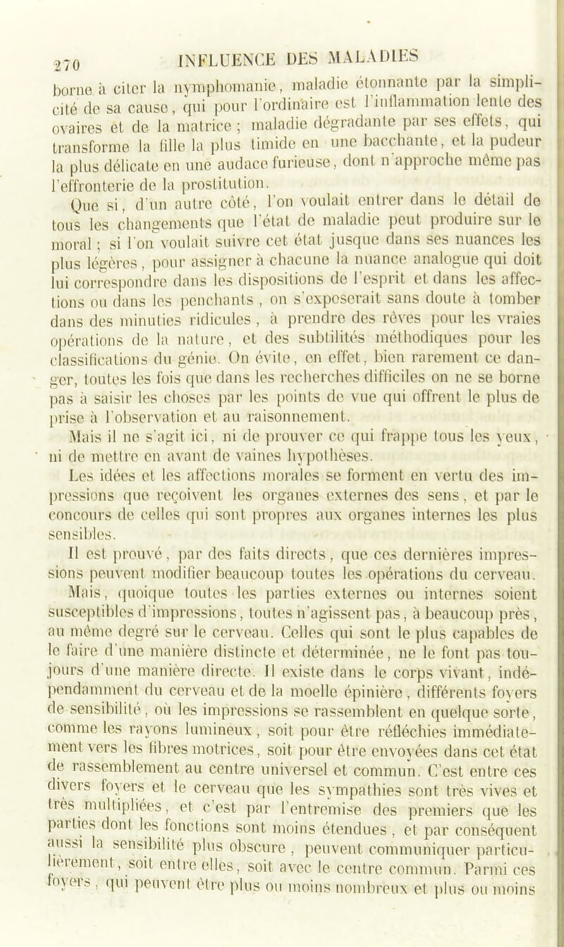 borne à citer la nymphomanie, maladie étonnante par la simpli- cité de sa cause, qui pour l'ordinaire est 1 inflammation lente des ovaires et de la matrice ; maladie dégradante par ses effets, qui transforme la fille la plus timide en une bacchante, et la pudeur la plus délicate en une audace furieuse, dont n approche même pas l’effronterie de la prostitution. Que si, d un autre côté, l’on voulait entrer dans le détail de tous les changements que l’état de maladie peut produire sur le moral ; si l’on voulait suivre cet état jusque dans ses nuances les plus légères, pour assigner à chacune la nuance analogue qui doit lui correspondre dans les dispositions de l’esprit et dans les affec- tions ou dans les penchants , on s’exposerait sans doute à tomber dans des minuties ridicules , à prendre des rêves pour les vraies opérations de la nature, et des subtilités méthodiques pour les classifications du génie. On évite, en effet, bien rarement ce dan- ger, toutes les fois que dans les recherches difficiles on ne se borne pas à saisir les choses par les points de vue qui offrent le plus de prise à l’observation et au raisonnement. Mais il ne s'agit ici, ni de prouver ce qui frappe tous les yeux, ni de mettre en avant de vaines hypothèses. Les idées et les affections morales se forment en vertu des im- pressions que reçoivent les organes externes des sens, et par le concours de celles qui sont propres aux organes internes les plus sensibles. Il est prouvé, par des faits directs, que ces dernières impres- sions peuvent modifier beaucoup toutes les opérations du cerveau. Mais, quoique toutes les parties externes ou internes soient susceptibles d’impressions, toutes n'agissent pas, à beaucoup près, au même degré sur le cerveau. Celles qui sont le plus capables de le faire d une manière distincte et déterminée, ne le font pas tou- jours d une manière directe. 11 existe dans le corps vivant, indé- pendamment du cerveau et de la moelle épinière, différents foyers de sensibilité, où les impressions se rassemblent en quelque sorte, comme les rayons lumineux, soit pour être réfléchies immédiate- ment vers les fibres motrices, soit pour être envoyées dans cet état de rassemblement au centre universel et commun. C’est entre ces divers foyers et le cerveau que les sympathies sont très vives et très multipliées, et c est par 1 entremise des premiers que les parties dont les fonctions sont moins étendues , et par conséquent aiiftïà la sensibilité plus obscure , peuvent communiquer particu- . leiement, soit entre elles, soit avec le centre commun. Parmi ces o\eis , qui peuvent être plus ou moins nombreux et plus ou moins