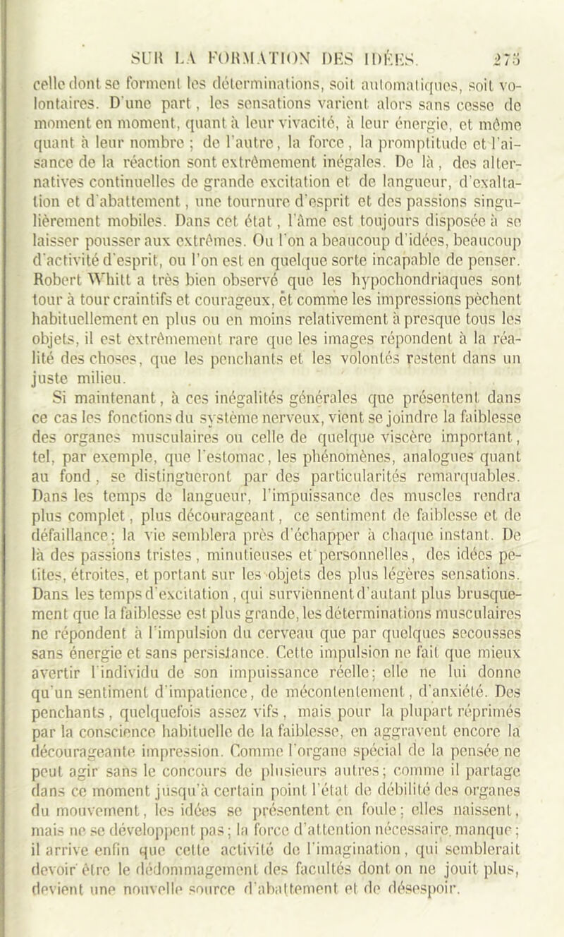 celle dont se forment les déterminations, soit automatiques, soit vo- lontaires. D'une part, les sensations varient alors sans cesse de moment en moment , quant à leur vivacité, à leur énergie, et même quant à leur nombre ; de l’autre, la force , la promptitude et, l’ai- sance de la réaction sont extrêmement inégales. De là, des alter- natives continuelles de grande excitation et de langueur, d’exalta- tion et d'abattement, une tournure d’esprit et des passions singu- lièrement mobiles. Dans cet état, l’âme est toujours disposée à se laisser pousser aux extrêmes. Ou l’on a beaucoup d’idées, beaucoup d'activité d'esprit, ou l’on est en quelque sorte incapable de penser. Robert Whitt a très bien observe que les hypochondriaques sont tour à tour craintifs et courageux, et comme les impressions pèchent habituellement en plus ou en moins relativement à presque tous les objets, il est extrêmement rare que les images répondent à la réa- lité des choses, que les penchants et les volontés restent dans un juste milieu. Si maintenant, à ces inégalités générales que présentent dans ce cas les fonctions du système nerveux, vient se joindre la faiblesse des organes musculaires ou celle de quelque viscère important, tel, par exemple, que l'estomac, les phénomènes, analogues quant au fond , se distingueront par des particularités remarquables! Dans les temps de langueur, l’impuissance des muscles rendra plus complet, plus décourageant, ce sentiment de faiblesse et de défaillance; la vie semblera près d’échapper à chaque instant. De là des passions tristes, minutieuses et personnelles, des idées pe- tites, étroites, et portant sur les objets des plus légères sensations. Dans les temps d’excitation , qui surviennent d’autant plus brusque- ment que la faiblesse est plus grande, les déterminations musculaires ne répondent à l’impulsion du cerveau que par quelques secousses sans énergie et sans persistance. Cette impulsion ne fait que mieux avertir ( individu de son impuissance réelle: elle ne lui donne qu'un sentiment d'impatience, de mécontentement, d’anxiété. Des penchants , quelquefois assez vifs , mais pour la plupart réprimés par la conscience habituelle de la faiblesse, en aggravent encore la décourageante impression. Comme l'organe spécial de la pensée ne peut agir sans le concours de plusieurs autres; comme il partage dans ce moment jusqu'à certain point l’état de débilité des organes du mouvement, les idées se présentent en foule; elles naissent, mais ne se développent pas ; la force d’attention nécessaire, manque ; il arrive enfin que cette activité de l'imagination, qui semblerait devoir' être le dédommagement des facultés dont on ne jouit plus, devient une nouvelle source d'abattement et de désespoir.