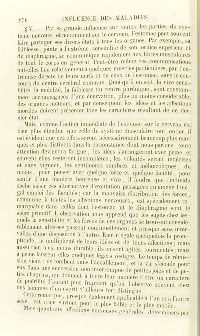 270 g y — Par sa grande influence sur foules les parties du sys- tème nerveux, et notamment sur le cerveau, 1 estomac peut souvent faire partager ses divers états à tous les organes. Par exemple, sa faiblesse, jointe à l’extrême sensibilité de son orifice supérieur et du diaphragme, se communique rapidement aux fibres musculaires de tout le corps en général. Peut-être même ces communications ont-elles lieu relativement à quelques muscles particuliers, par l'en- tremise directe de leurs nerfs et de ceux de l’estomac, sans le con- cours du centre cérébral commun. Quoi qu’il en soit, la vive sensi- bilité, la mobilité, la faiblesse du centre phrénique, sont constam- ment accompagnées d’une énervation, plus ou moins considérable, des organes moteurs, et par conséquent les idées et les affections morales doivent présenter tous les caractères résultant de ce der- nier état. Mais, comme l'action immédiate de l’estomac sur le cerveau est bien plus étendue que celle du système musculaire tout entier, il est évident que ces effets seront nécessairement beaucoup plus mar- qués et plus distincts dans la circonstance dont nous parlons : toute attention deviendra fatigue ; les idées s'arrangeront avec peine, et souvent elles resteront incomplètes ; les volontés seront indécises et sans vigueur, les sentiments sombres et mélancoliques ; du moins , pour penser avec quelque force et quelque facilité, pour sentir d'une manière heureuse et vive, il faudra que 1 individu sache saisir ces alternatives d’excitation passagère qu'amène l'iné- gal emploi des facultés ; car la mauvaise distribution des forces , commune à toutes les affections nerveuses, est spécialement re- marquable dans celles dont 1 estomac et le diaphragme sont le siège primitif. L observation nous apprend que les sujets chez les- quels la sensibilité et les forces de ces organes se trouvent considé- rablement altérées passent continuellement et presque sans inter- \ ailes d une disposition a 1 autre. Rien n’égale quelquefois la prom- ptitude, la multiplicité de leurs idées et de leurs affections ; mais aussi rien n est moins durable : ils en sont agités, tourmentés ; mais a peine laissent-elles quelques légers vestiges. Le temps de rémis- sion vient : ils tombent dans l’accablement, et la vie s’écoule pour eux dans une succession non interrompue de petites joies et de pe- tits chagrins qui donnent à toute leur manière d'être un caractère de puenhte d autant plus frappant qu’on l'observe souvent chez de, hommes d un esprit d’ailleurs fort distingué. .Htc rcuuirquc, presque également applicable à l’un et à l’autre M e f SUrïU pou1' Ifi plus foible >e plus mobile. Mai, quant aux affections nerveuses générales , déterminées par