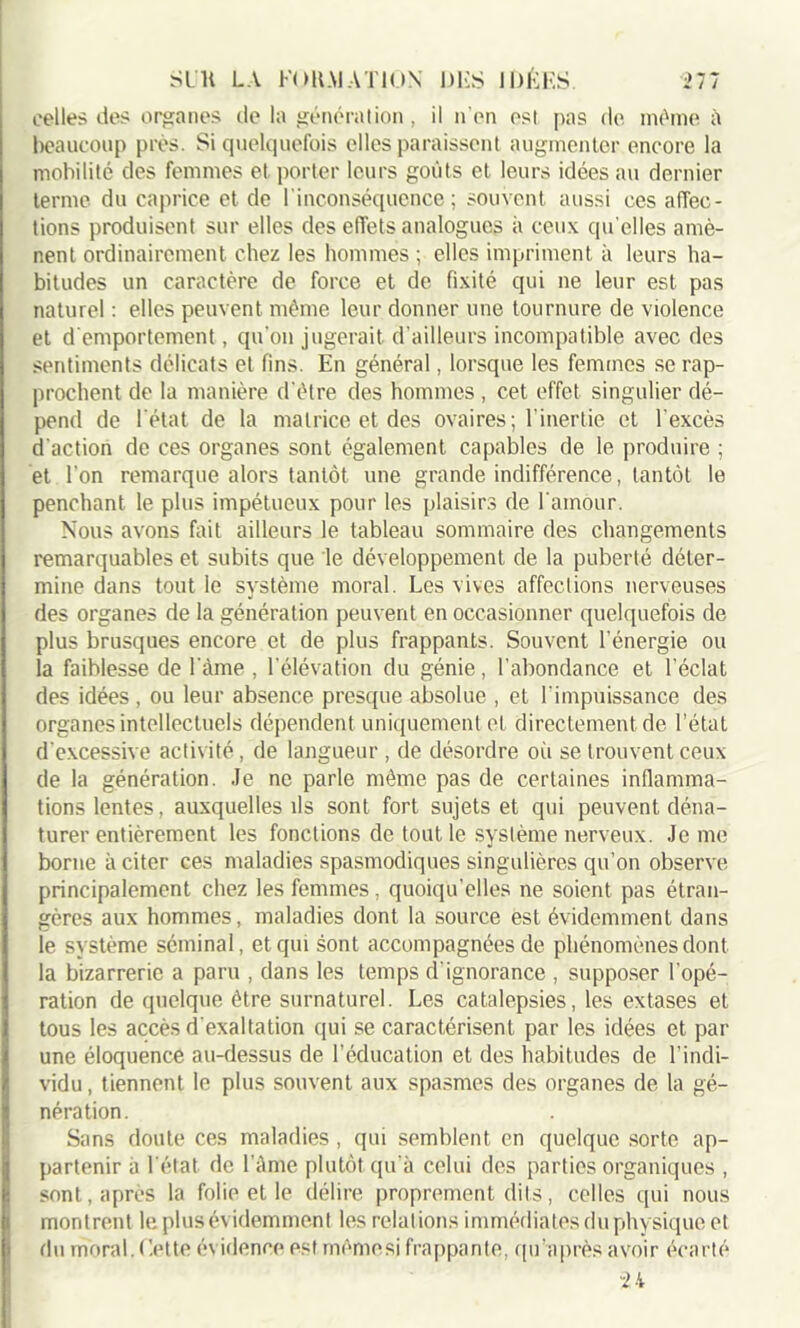 celles des organes de la génération, il n'en est pas de même à beaucoup près. Si quelquefois elles paraissent augmenter encore la mobilité des femmes et porter leurs goûts et leurs idées au dernier terme du caprice et de l'inconséquence; souvent aussi ces affec- tions produisent sur elles des effets analogues à ceux qu elles amè- nent ordinairement chez les hommes ; elles impriment à leurs ha- bitudes un caractère de force et de fixité qui ne leur est pas naturel : elles peuvent même leur donner une tournure de violence et d'emportement, qu'on jugerait d’ailleurs incompatible avec des sentiments délicats et fins. En général, lorsque les femmes se rap- prochent de la manière d'être des hommes , cet effet singulier dé- pend de l'état de la matrice et des ovaires; l’inertie et l'excès d'action de ces organes sont également capables de le produire ; et l'on remarque alors tantôt une grande indifférence, tantôt le penchant le plus impétueux pour les plaisirs de l'amour. Nous avons fait ailleurs le tableau sommaire des changements remarquables et subits que le développement de la puberté déter- mine dans tout le système moral. Les vives affections nerveuses des organes de la génération peuvent en occasionner quelquefois de plus brusques encore et de plus frappants. Souvent l’énergie ou la faiblesse de l’âme , l'élévation du génie, l’abondance et l’éclat des idées, ou leur absence presque absolue , et l'impuissance des organes intellectuels dépendent uniquement et directement de l’état d'excessive activité, de langueur , de désordre où se trouvent ceux de la génération. Je ne parle même pas de certaines inflamma- tions lentes, auxquelles ils sont fort sujets et qui peuvent déna- turer entièrement les fonctions de tout le système nerveux. Je me borne à citer ces maladies spasmodiques singulières qu’on observe principalement chez les femmes, quoiqu’elles ne soient pas étran- gères aux hommes, maladies dont la source est évidemment dans le système séminal, et qui sont accompagnées de phénomènes dont la bizarrerie a paru , dans les temps d'ignorance , supposer l'opé- ration de quelque être surnaturel. Les catalepsies, les extases et tous les accès d'exaltation qui se caractérisent par les idées et par une éloquence au-dessus de l’éducation et des habitudes de l’indi- vidu, tiennent le plus souvent aux spasmes des organes de la gé- nération. Sans doute ces maladies , qui semblent en quelque sorte ap- partenir à l'état de l'Ame plutôt qu’à celui des parties organiques , sont, après la folie et le délire proprement dits, celles qui nous montrent le plus évidemment les relations immédiates du physique et du moral, dette évidence est mèmesi frappante, qu'a près avoir écarté 24
