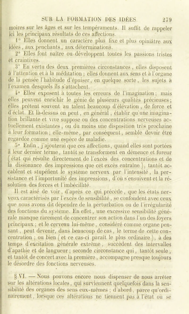 moires sur les âges et sur les tempéraments, il suffit do rappeler ici les principaux résultats do ces affections. r Elles donnent un caractère plus fixe et plus opiniâtre aux idées , aux penchants , aux déterminations. 2° Elles font naître ou développent toutes les passions tristes et craintives. 3 En vertu des deux premières circonstances , elles disposent à l'attention et à la méditation ; elles donnent aux sens et à l’organe de la pensée l'habitude d’épuiser, en quelque sorte, les sujets à fexamen desquels ils s'attachent. 1° Elles exposent à toutes les erreurs de l'imagination; mais elles peuvent enrichir le génie de plusieurs qualités précieuses ; elles prêtent souvent au talent beaucoup d’élévation , de force et d éclat. Et là-dessus on peut, en général, établir qu'une imagina- tion brillante et vive suppose ou des concentrations nerveuses ac- tuellement existantes, ou du moins une disposition très prochaine a leur formation ; elle-même, par conséquent, semble devoir être regardée comme une espèce de maladie. ü° Enfin , j'ajouterai que ces affections, quand elles sont portées à leur dernier terme, tantôt se transforment en démence et fureur ( état qui résulte directement de l'excès des concentrations et de la dissonance des impressions que cet excès entraîne ), tantôt ac- cablent et stupéfient le système nerveux par l'intensité, la per- sistance et l'importunité des impressions, d'où s'ensuivent et la ré- solution des forces et l'imbécillité. 11 est aisé de voir, d'après ce qui précède, que les états ner- veux caractérisés par l'excès de sensibilité, se confondent avec ceux que nous avons dit dépendre de la perturbation ou de l’irrégularité des fonctions du système. En efi'et, une excessive sensibilité géné- rale manque rarement de concentrer son action dans l’un des foyers principaux; et le cerveau lui-même, considéré comme organe pen- sant , peut devenir, dans beaucoup de cas , le terme de cette con- centration ; ou bien ( et ce cas-ci parait le plus ordinaire ), à des temps d'excitation générale extrême , succèdent des intervalles d’apathie et de langueur; seconde circonstance qui, tantôt seule , et tantôt de concert avec la première, accompagne presque toujours le désordre des fonctions nerveuses. § VI. — Nous pouvons encore nous dispenser de nous arrêter sur les altérations locales, qui surviennent quelquefois dans la sen- sibilité des organes des sens eux-mêmes ; d’abord, parce qu’ordi- nairement , lorsque ces altérations ne tiennent pas à l’état où se