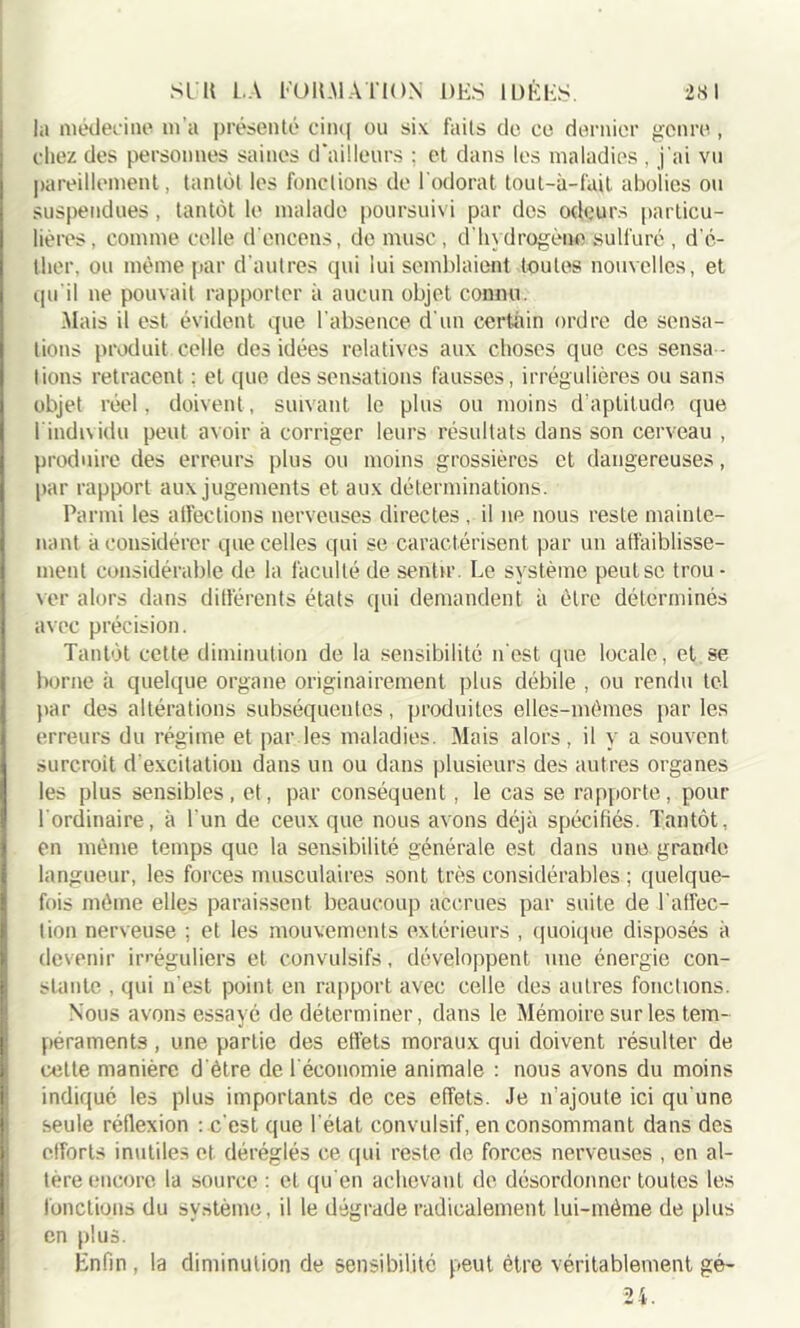 la médecine m'a présenté cinq ou six faits de ce dernier genre, chez des personnes saines d’ailleurs ; et dans les maladies , j'ai vu pareillement, tantôt les fonctions de l'odorat tout-à-fait abolies ou suspendues, tantôt le malade poursuivi par des odeurs particu- lières , comme celle d'encens, de musc, d'hydrogène sulfuré , d’é- tlier, ou même par d’autres qui lui semblaient toutes nouvelles, et qu’il ne pouvait rapporter à aucun objet connu. Mais il est évident que l’absence d’un certain ordre de sensa- tions produit celle des idées relatives aux choses que ces sensa - tions retracent : et que des sensations fausses, irrégulières ou sans objet réel, doivent, suivant le plus ou moins d'aptitude que 1 individu peut avoir à corriger leurs résultats dans son cerveau , produire des erreurs plus ou moins grossières et dangereuses, par rapport aux jugements et aux déterminations. Parmi les affections nerveuses directes , il ne nous reste mainte- nant à considérer que celles qui se caractérisent par un affaiblisse- ment considérable de la faculté de sentir. Le système peut se trou- ver alors dans différents états qui demandent à être déterminés avec précision. Tantôt cette diminution de la sensibilité n'est que locale, et se borne à quelque organe originairement plus débile , ou rendu tel par des altérations subséquentes, produites elles-mêmes par les erreurs du régime et par les maladies. Mais alors, il y a souvent .surcroit d'excitation dans un ou dans plusieurs des autres organes les plus sensibles, et, par conséquent, le cas se rapporte, pour l'ordinaire, à l'un de ceux que nous avons déjà spécifiés. Tantôt, en même temps que la sensibilité générale est dans une grande langueur, les forces musculaires sont très considérables ; quelque- fois même elles paraissent beaucoup accrues par suite de l'affec- tion nerveuse ; et les mouvements extérieurs , quoique disposés à devenir irréguliers et convulsifs, développent une énergie con- stante , qui n'est point en rapport avec celle des autres fonctions. Nous avons essayé de déterminer, dans le Mémoire sur les tem- péraments , une partie des effets moraux qui doivent résulter de cette manière d'être de 1 économie animale : nous avons du moins indiqué les plus importants de ces effets. Je n’ajoute ici qu'une seule réflexion : c'est que l’état convulsif, en consommant dans des efforts inutiles et déréglés ce qui reste de forces nerveuses , en al- tère encore la source : cl qu'en achevant de désordonnée toutes les fonctions du système, il le dégrade radicalement lui-même de plus en plus. Enfin, la diminution de sensibilité peut être véritablement gé- 24.