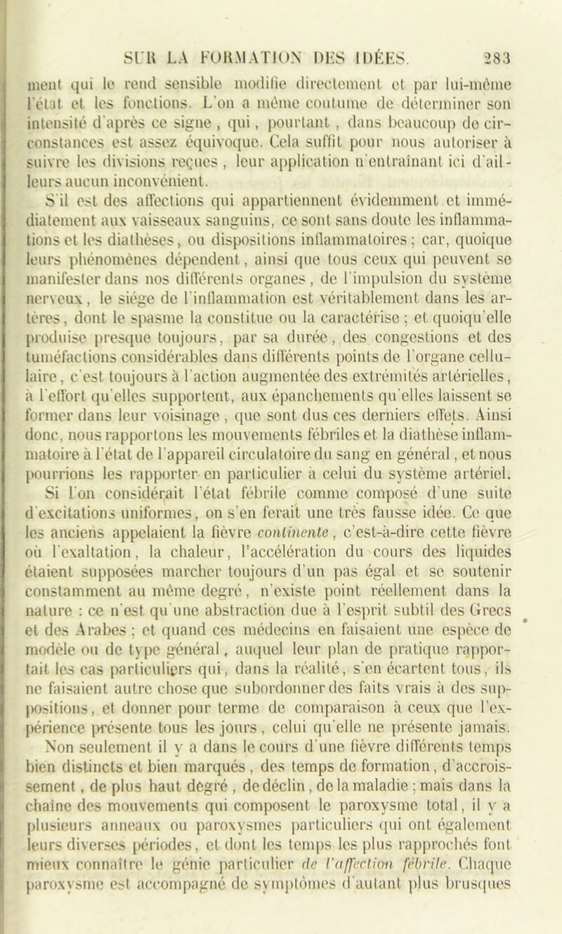 ment qui le rend sensible modifie directement et par lui-mènie l’état et les fonctions. L’on a môme coutume de déterminer son intensité d'après ce signe , qui, pourtant, dans beaucoup do cir- constances est assez équivoque. Cela suffit pour nous autoriser à suivre les divisions reçues , leur application n'entraînant ici d'ail- leurs aucun inconvénient. S'il est des affections qui appartiennent évidemment et immé- diatement au\ vaisseaux sanguins, ce sont sans doute les inflamma- tions et les diathèses, ou dispositions inflammatoires ; car, quoique leurs phénomènes dépendent, ainsi que tous ceux qui peuvent se manifester dans nos différents organes, de l'impulsion du système nerveux, le siège de l'inflammation est véritablement dans les ar- tères, dont le spasme la constitue ou la caractérise ; et quoiqu’elle produise presque toujours, par sa durée, des congestions et des tuméfactions considérables dans différents points de l’organe cellu- laire , c’est toujours à l’action augmentée des extrémités artérielles, à 1 effort quelles supportent, aux épanchements quelles laissent se former dans leur voisinage , que sont dus ces derniers effets. Ainsi donc, nous rapportons les mouvements fébriles et la diathèse inflam- matoire à l’état de l’appareil circulatoire du sang en général, et nous pourrions les rapporter en particulier à celui du système artériel. Si L’on considérait l’état fébrile comme composé d’une suite d excitations uniformes, on s’en ferait une très fausse idée. Ce que les anciens appelaient la fièvre continente, c’est-à-dire cette fièvre où l’exaltation, la chaleur, l’accélération du cours des liquides étaient supposées marcher toujours d'un pas égal et se soutenir constamment au même degré, n’existe point réellement dans la nature : ce n’est qu’une abstraction due à l’esprit subtil des Grecs et des Arabes ; et quand ces médecins en faisaient une espèce de modèle ou de type général, auquel leur plan de pratique rappor- tait les cas particuliers qui, dans la réalité, son écartent tous, ils ne faisaient autre chose que subordonner des faits vrais à des sup- positions, et donner pour terme de comparaison à ceux que l’ex- périence présente tous les jours , celui qu elle ne présente jamais. Non seulement il y a dans le cours d'une fièvre différents temps bien distincts et bien marqués , des temps de formation, d'accrois- sement , de plus haut degré , de déclin, do la maladie ; mais dans la chaîne des mouvements qui composent le paroxysme total, il y a plusieurs anneaux ou paroxysmes particuliers qui ont également leurs diverses périodes, et dont les temps les plus rapprochés font mieux connaître le génie particulier de l'affection fébrile. Chaque paroxysme est accompagné de symptômes d'autant plus brusques