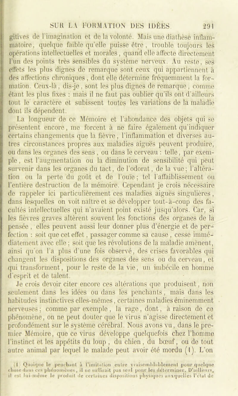 gitives de l'imagination et de la volonté. Mais une diathèse inllam- matoire, quelque faible quelle puisse être , trouble toujours les opérations intellectuelles et morales, quand elle affecte directement, Lun des points très sensibles du système nerveux. Au reste, ses effets les plus dignes de remarque sont ceux qui appartiennent à des affections chroniques , dont elle détermine fréquemment la for- mation. Ceux-là, dis-je, sont les plus dignes de remarque , comme étant les plus fixes : mais il ne faut pas oublier qu’ils ont d’ailleurs tout le caractère et subissent toutes les variations de la maladie dont ils dépendent. La longueur de ce Mémoire et l'abondance des objets qui se présentent encore, me forcent à ne faire également qu'indiquer certains changements que la fièvre, l’inflammation et diverses au- tres circonstances propres aux maladies aiguës peuvent produire, ou dans les organes des sens . ou dans le cerveau : telle, par exem- ple , est l'augmentation ou la diminution de sensibilité qui peut survenir dans les organes du tact, de l’odorat, de la vue; l’altéra- tion ou la perte du goût et de l’ouïe; tel l’affaiblissement ou l'entière destruction de la mémoire. Cependant je crois nécessaire de rappeler ici particulièrement ces maladies aiguës singulières, dans lesquelles on voit naître et se développer tout-à-coup des fa- cultés intellectuelles qui n’avaient point existé jusqu’alors. Car, si les fièvres graves altèrent souvent les fonctions des organes de la pensée , elles peuvent aussi leur donner plus d’énergie et de per- fection : soit que cet effet, passager comme sa cause , cesse immé- diatement avec elle ; soit que les révolutions de la maladie amènent, ainsi qu'on l a plus d'une fois observé, des crises favorables qui changent les dispositions des organes des sens ou du cerveau, et qui transforment, pour le reste de la vie, un imbécile en homme d'esprit et de talent. Je crois devoir citer encore ces altérations que produisent, non seulement dans les idées ou dans les penchants, mais dans les habitudes instinctives elles-mêmes, certaines maladies éminemment nerveuses ; comme par exemple , la rage, dont, à raison de ce phénomène, on ne peut douter que le virus n’agisse directement et profondément sur le système cérébral. Nous avons vu, dans le pre- mier Mémoire, que ce virus développe quelquefois chez l’homme l'instinct et les appétits du loup , du chien, du bœuf, ou de tout autre animal par lequel le malade peut avoir été mordu (l). L’on (I Quoique le penchant à 1’imitution entre vraiscmhlahlemcnl pour quelque i liosc dans ces pheuoinèiies , il ne suffirait pas seul pour les déterminer. D’ailleurs, il est lui-même le produit de certaines dispositions physiques auxquelles l’état du