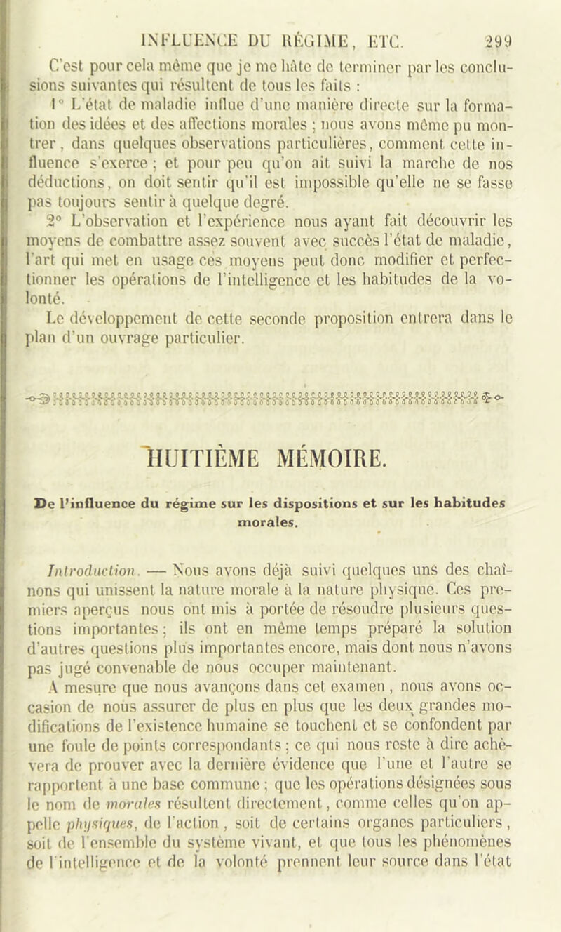 C'est pour cela même que je me hâte de terminer par les conclu- sions suivantes qui résultent de tous les faits : 1° L'état de maladie influe d'une manière directe sur la forma- tion des idées et des affections morales ; nous avons même pu mon- trer , dans quelques observations particulières, comment celte in- fluence s'exerce ; et pour peu qu’on ait suivi la marche de nos déductions, on doit sentir qu'il est impossible qu’elle ne se fasse pas toujours sentira quelque degré. 2° L’observation et l'expérience nous ayant fait découvrir les moyens de combattre assez souvent avec succès l’état de maladie, l'art qui met en usage ces moyens peut donc modifier et perfec- tionner les opérations de l’intelligence et les habitudes de la vo- lonté. Le développement de cette seconde proposition entrera dans le plan d’un ouvrage particulier. HUITIÈME MÉMOIRE. De l’influence du régime sur les dispositions et sur les habitudes morales. Introduction. — Nous avons déjà suivi quelques uns des chaî- nons qui unissent la nature morale à la nature physique. Ces pre- miers aperçus nous ont mis à portée de résoudre plusieurs ques- tions importantes ; ils ont en même temps préparé la solution d’autres questions plus importantes encore, mais dont nous n’avons pas jugé convenable de nous occuper maintenant. A mesure que nous avançons dans cet examen , nous avons oc- casion de nous assurer de plus en plus que les deux grandes mo- difications de l’existence humaine se touchent et se confondent par une foule de points correspondants; ce qui nous reste à dire achè- vera de prouver avec la dernière évidence que l'une et l'autre se rapportent à une base commune ; que les opérations désignées sous le nom de morales résultent directement, comme celles qu’on ap- pelle physiques, de l'action , soit de certains organes particuliers, soit de l'ensemble du système vivant, et que tous les phénomènes de 1 intelligence et de la volonté prennent leur source dans l'état