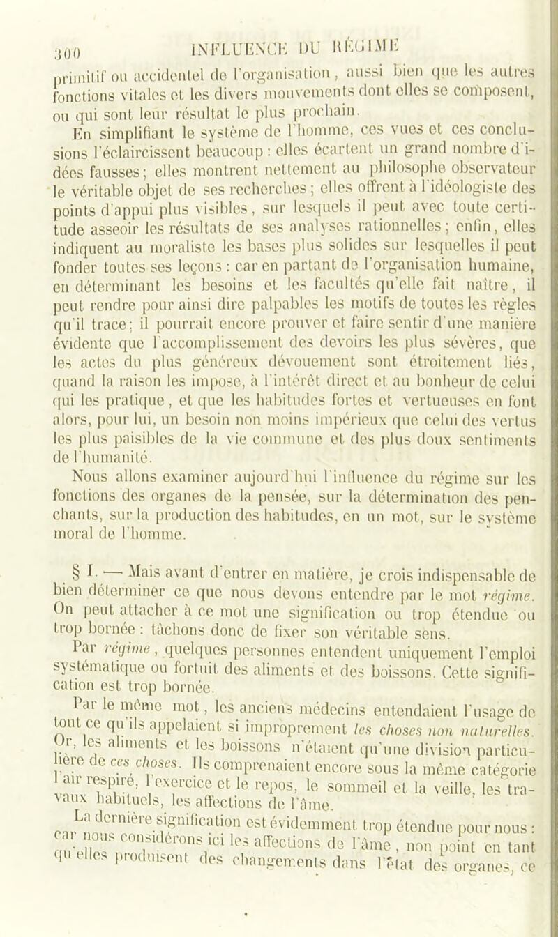 primitif ou accidentel de l’organisation, aussi bien que les autres fonctions vitales et les divers mouvements dont elles se composent, ou qui sont leur résultat le plus prochain. En simplifiant le système de 1 homme, ces \ues et ces conclu- sions l'éclaircissent beaucoup : elles écartent un grand nombre d i- dées fausses; elles montrent nettement au philosophe observateur le véritable objet de ses recherches; elles offrent à I idéologiste des points d'appui plus visibles, sur lesquels il peut avec toute certi- tude asseoir les résultats de ses analyses rationnelles; enfin, elles indiquent au moraliste les bases plus solides sur lesquelles il peut fonder toutes ses leçons: car en partant de l'organisation humaine, en déterminant les besoins et les facultés qu’elle fait naître, il peut rendre pour ainsi dire palpables les motifs de toutes les règles qu'il trace; il pourrait encore prouver et faire sentir d'une manière évidente que l’accomplissement des devoirs les plus sévères, que les actes du plus généreux dévouement sont étroitement liés, quand la raison les impose, à l’intérêt direct et au bonheur de celui qui les pratique , et que les habitudes fortes et vertueuses en font alors, pour lui, un besoin non moins impérieux que celui des vertus les plus paisibles de la vie commune et des plus doux sentiments de l’humanité. Nous allons examiner aujourd’hui l’influence du régime sur les fonctions des organes de la pensée, sur la détermination des pen- chants, sur la production des habitudes, en un mot, sur le svstème moral de l’homme. § I Ma's avant, d entrer en matière, je crois indispensable de bien déterminer ce que nous devons entendre par le mot régime. On peut attacher a ce mot une signification ou trop étendue ou trop bornée : tâchons donc de fixer son véritable sens. I ar régime , quelques personnes entendent uniquement l’emploi systématique ou fortuit des aliments et des boissons. Cette signifi- cation est trop bornée. 1 ai le même mot, les anciens médecins entendaient l'usage de tout ce qu ils appelaient si improprement les choses non naturelles. Or, les aliments et les boissons notaient qu'une division particu- üere de ces choses. Ils comprenaient encore sous la même catégorie au re&piie, exeicice et le repos, le sommeil et la veille, les tra- vaux habituels, les affections de l’âme. La dernière signification est évidemment trop étendue pour nous : cm’elies nrnT-T,*1 lef affecüî>ns fle V&m* - point en tant 1 elles produisent des changements dans l’état des organes, ce