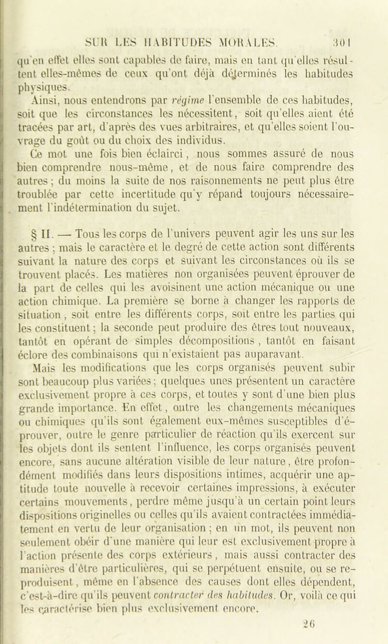 qu'en effet elles sont capables de faire, mais en tant qu elles résul- tent elles-mêmes de ceux qu’ont déjà déterminés les habitudes physiques. Ainsi, nous entendrons par régime l'ensemble de ces habitudes, soit que les circonstances les nécessitent, soit qu’elles aient été tracées par art, d’après des vues arbitraires, et qu’elles soient l’ou- vrage du goût ou du choix des individus. Ce mot une fois bien éclairci, nous sommes assuré de nous bien comprendre nous-même, et de nous faire comprendre des autres ; du moins la suite de nos raisonnements ne peut plus être troublée par cette incertitude qu'y répand toujours nécessaire- ment l'indétermination du sujet. § II. —• Tous les corps de l’univers peuvent agir les uns sur les autres ; mais le caractère et le degré de cette action sont différents suivant la nature des corps et suivant les circonstances où ils se trouvent placés. Les matières non organisées peuvent éprouver de la part de celles qui les avoisinent une action mécanique ou une action chimique. La première se borne à changer les rapports de situation, soit entre les différents corps, soit entre les parties qui les constituent ; la seconde peut produire des êtres tout nouveaux, tantôt en opérant de simples décompositions , tantôt en faisant éclore des combinaisons qui n’existaient pas auparavant. Mais les modifications que les corps organisés peuvent subir sont beaucoup plus variées; quelques unes présentent un caractère exclusivement propre à ces corps, et toutes y sont d’une bien plus grande importance. En effet, outre les changements mécaniques ou chimiques qu’ils sont également eux-mêmes susceptibles d’é- prouver, outre le genre particulier de réaction qu’ils exercent sur les objets dont ils sentent l’influence, les corps organisés peuvent encore, sans aucune altération visible de leur nature, être profon- dément modifiés dans leurs dispositions intimes, acquérir une ap- titude toute nouvelle à recevoir certaines impressions, à exécuter certains mouvements, perdre même jusqu'à un certain point leurs dispositions originelles ou celles qu’ils avaient contractées immédia- tement en vertu de leur organisation; en un mot, ils peuvent non seulement obéir d'une manière qui leur esL exclusivement propre à l’action présente des corps extérieurs, mais aussi contracter des manières d'être particulières, qui se perpétuent ensuite, ou se re- produisent , même en l'absence des causes dont elles dépendent, c'est-à-dire qu'ils peuvent contracter de s habitudes. Or, voilà ce qui les caractérise bien plus exclusivement encore. 26