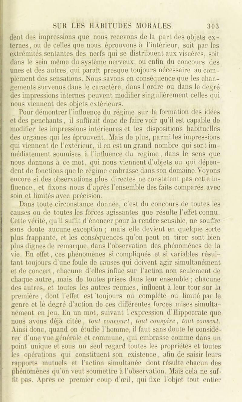 dent des impressions que nous recevons de la part des objets ex - ternes, ou de celles que nous éprouvons à l’intérieur, soit par les extrémités sentantes des nerfs qui se distribuent aux viscères, soit dans le sein même du système nerveux, ou enfin du concours des unes et des autres, qui paraît presque toujours nécessaire au com- plément des sensations. Nous savons en conséquence que les chan- gements survenus dans le caractère, dans l ordre ou dans le degré des impressions internes peuvent modifier singulièrement celles qui nous viennent des objets extérieurs. Pour démontrer l'influence du régime sur la formation des idées et des penchants, il suffirait donc de faire voir qu’il est capable de modifier les impressions intérieures et les dispositions habituelles des organes qui les éprouvent. Mais de plus, parmi les impressions qui viennent de l’extérieur, il en est un grand nombre qui sont im- médiatement soumises à l'influence du régime, dans le sens que nous donnons à ce mot, qui nous viennent d’objets ou qui dépen- dent de fonctions que le régime embrasse dans son domaine. Voyons encore si des observations plus directes ne constatent pas cette in- fluence, et fixons-nous d’après l'ensemble des faits comparés avec soin et limités avec précision. Dans toute circonstance donnée, c’est du concours de toutes les causes ou de toutes les forces agissantes que résulte l’effet connu. Cette vérité, qu'il suffit d’énoncer pour la rendre sensible, ne souffre sans doute aucune exception ; mais elle devient en quelque sorte plus frappante, et les conséquences qu’on peut en tirer sont bien plus dignes de remarque, dans l’observation des phénomènes de la vie. En effet, ces phénomènes si compliqués et si variables résul- tant toujours d’une foule de causes qui doivent agir simultanément et de concert, chacune d’elles influe sur l’action non seulement de chaque autre, mais de toutes prises dans leur ensemble; chacune des autres, et toutes les autres réunies, influent à leur tour sur la première , dont l’effet est toujours ou complété ou limité par le genre et lé degré d’action de ces différentes forces mises simulta- nément en jeu. En un mot, suivant l’expression d’Hippocrate que nous avons déjà citée, tout concourt, tout conspire, tout consent. Ainsi donc, quand on étudie l’homme, il faut sans doute le considé- rer d’une vue générale et commune, qui embrasse comme dans un point unique et sous un seul regard toutes les propriétés et toutes les opérations qui constituent son existence , afin de saisir leurs rapports mutuels et l'action simultanée dont résulte chacun des phénomènes qu’on veut soumettre à l’observation. Mais cela ne suf- fit pas. Après ce premier coup d’œil, qui fixe l’objet tout entier
