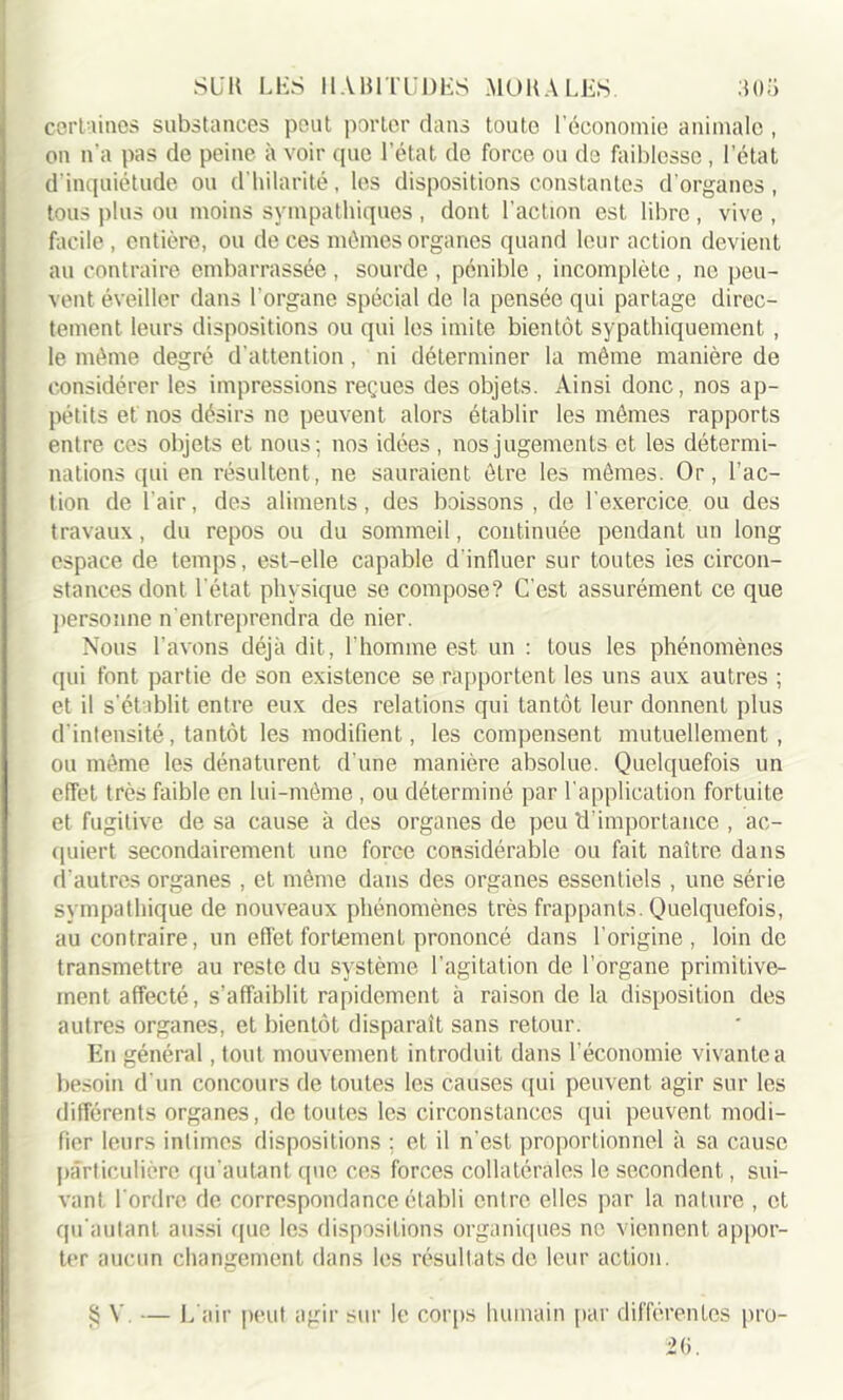 certaines substances peut porter dans touto l’économie animale , on n’a pas de peine à voir que l’état de force ou de faiblesse , l'état d'inquiétude ou d’hilarité, les dispositions constantes d'organes, tous plus ou moins sympathiques , dont l’action est libre , vive , facile, entière, ou de ces mêmes organes quand leur action devient au contraire embarrassée , sourde , pénible , incomplète , ne peu- vent éveiller dans l'organe spécial de la pensée qui partage direc- tement leurs dispositions ou qui les imite bientôt sypathiquement , le même degré d’attention, ni déterminer la même manière de considérer les impressions reçues des objets. Ainsi donc, nos ap- pétits et nos désirs ne peuvent alors établir les mêmes rapports entre ces objets et nous; nos idées , nos jugements et les détermi- nations qui en résultent, ne sauraient être les mêmes. Or, l’ac- tion de l'air, des aliments, des boissons , de l'exercice ou des travaux, du repos ou du sommeil, continuée pendant un long espace de temps, est-elle capable d’influer sur toutes ies circon- stances dont l'état physique se compose? C’est assurément ce que personne n’entreprendra de nier. Nous l’avons déjà dit, l’homme est un : tous les phénomènes qui font partie de son existence se rapportent les uns aux autres ; et il s’établit entre eux des relations qui tantôt leur donnent plus d’intensité, tantôt les modifient, les compensent mutuellement, ou même les dénaturent d’une manière absolue. Quelquefois un effet très faible en lui-même , ou déterminé par l’application fortuite et fugitive de sa cause à des organes de peu d’importance , ac- quiert secondairement une force considérable ou fait naître dans d’autres organes , et même dans des organes essentiels , une série sympathique de nouveaux phénomènes très frappants. Quelquefois, au contraire, un effet fortement prononcé dans l’origine, loin de transmettre au reste du système l’agitation de l’organe primitive- ment affecté, s’affaiblit rapidement à raison de la disposition des autres organes, et bientôt disparait sans retour. En général, tout mouvement introduit dans l’économie vivante a besoin d'un concours de toutes les causes qui peuvent agir sur les différents organes, de toutes les circonstances qui peuvent modi- fier leurs intimes dispositions ; et il n'est proportionnel à sa cause particulière qu’autant que ces forces collatérales le secondent, sui- vant l'ordre de correspondance établi entre elles par la nature , et qu'aulant aussi que les dispositions organiques ne viennent appor- ter aucun changement dans les résultats de leur action. $ V. — L’air peut agir sur le corps humain par différentes pro- 26.