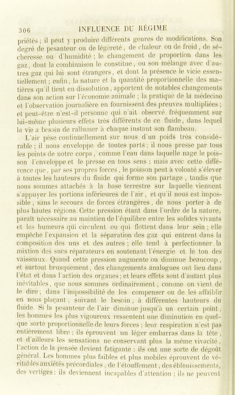 priétés ; il peut y produire différents genres de modifications. Son degré de pesanteur ou de légèreté , de chaleur ou de froid , de sé- cheresse ou d humidité ; le changement de proportion dans les gaz, dont la combinaison le constitue, ou sou mélange avec d au- tres gaz qui lui sont étrangers, et dont la présence le vicie essen- tiellement; enfin, la nature et la quantité proportionnelle des ma- tières qu'il tient en dissolution , apportent de notables changements dans son action sur l'économie animale ; la pratique de la médecine et l'observation journalière en fournissent des preuves multipliées ; et peut-être n'est-il personne qui n'ait observé fréquemment sur lui-même plusieurs effets très différents de ce lluide, dans lequel la vie a besoin de rallumer à chaque instant son flambeau. L’air pèse continuellement sur nous d'un poids très considé- rable ; il nous enveloppe de toutes parts ; il nous presse par tous les points de notre corps , comme l'eau dans laquelle nage le pois- son l’enveloppe et le presse en tous sens ; mais avec cette diffé- rence que, par ses propres forces, le poisson peut à volonté s’élever à toutes les hauteurs du lluide qui forme son partage , tandis que nous sommes attachés à la base terrestre sur laquelle viennent s'appuyer les portions inférieures de l'air , et qu'il nous est impos- sible , sans le secours de forces étrangères , de nous porter à de plus hautes régions. Cette pression étant dans l’ordre de la nature, paraît nécessaire au maintien de l'équilibre entre les solides vivants et les humeurs qui circulent ou (pii flottent dans leur sein : elle empêche l’expansion et la séparation des gaz qui entrent dans la composition des uns et des autres ; elle tend à perfectionner la mixtion des sucs réparateurs en soutenant l’énergie et le ton des vaisseaux. Quand cette pression augmente ou diminue beaucoup , et surtout brusquement, des changements analogues ont lieu dans l’état et dans l'action des organes; et leurs effets sont d’autant plus inévitables, (pie nous sommes ordinairement, comme on vient de le dire , dans l'impossibilité de les compenser ou de les affaiblir en nous plaçant, suivant le besoin , à différentes hauteurs du lluide. Si la pesanteur de l’air diminue jusqu’à un certain point, les hommes les plus vigoureux ressentent une diminution en quel- que sorte proportionnelle de leurs forces: leur respiration n’est pas entièrement libre ; ils éprouvent un léger embarras dans la tète , et d ailleurs les sensations ne conservant plus la même vivacité , 1 action de la pensée devient fatigante : ils ont une sorte de dégoût général. Les hommes plus faibles et plus mobiles éprouvent de vé- ritables anxiétés précordiales, de l’étouffement, des éblouissements, des vertiges: ils deviennent incapables d'attention ; ils ne peuvent
