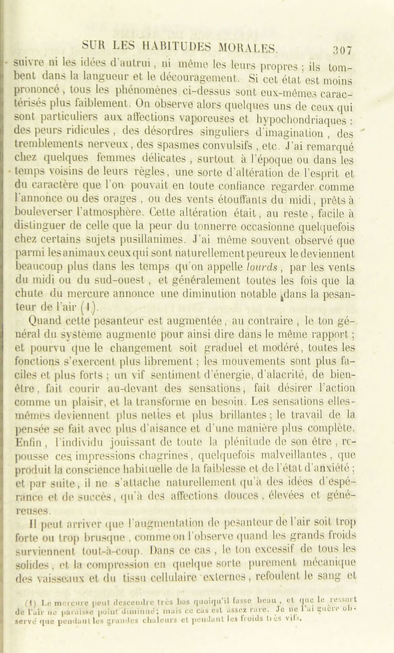 suivre ni les idées d'autrui, ni môme les leurs propres ; ils tom- bent dans la langueur et le découragement. Si cet état est moins prononcé , tous les phénomènes ci-dessus sont eux-mêmes carac- térisés plus faiblement. On observe alors quelques uns de ceux qui sont particuliers aux affections vaporeuses et hypochondriaques : des peurs ridicules , des désordres singuliers d’imagination , des tremblements nerveux, des spasmes convulsifs , etc. J’ai remarqué chez quelques femmes délicates , surtout à l’époque ou dans les temps voisins de leurs règles, une sorte d'altération de l’esprit et du caractère que 1 on pouvait en toute confiance regarder comme l'annonce ou des orages , ou des vents étouffants du midi, prêts à bouleverser l’atmosphère. Cette altération était, au reste, facile à distinguer de celle que la peur du tonnerre occasionne quelquefois chez certains sujets pusillanimes. J’ai même souvent observé que parmi lesanimaux ceux qui sont naturellement peureux le deviennent beaucoup plus dans les temps qu'on appelle lourds , par les vents du midi ou du sud-ouest, et généralement toutes les fois que la chute du mercure annonce une diminution notable 4dans la pesan- teur de l'air ( I ). Quand celte pesanteur est augmentée, au contraire , le ton gé- néral du système augmente pour ainsi dire dans le même rapport ; et pourvu que le changement soit graduel et modéré, toutes les fonctions s’exercent plus librement ; les mouvements sont plus fa- ciles et plus forts ; un vif sentiment d’énergie, d’alacrité, de bien- être, fait courir au-devant des sensations, fait désirer l’action comme un plaisir, et la transforme en besoin. Les sensations elles- mêmes deviennent plus nettes et plus brillantes ; le travail de la pensée se fait avec plus d’aisance et d’une manière plus complète. Enfin , 1 individu jouissant de toute la plénitude de son être , re- pousse ces impressions chagrines, quelquefois malveillantes , que produit la conscience habituelle de la faiblesse et de 1 état d’anxiété ; et par suite, il ne s’attache naturellement qu’à des idées d’espé- rance et de succès, qu’à des affections douces, élevées et géné- reuses. Il peut arriver que ! augmentation de pesanteur de 1 air soit trop forte ou trop brusque , comme on l'observe quand les grands froids surviennent tout-à-coup. Dans ce cas , le ton excessif de tous les solides, et la compression en quelque sorte purement mécanique des vaisseaux et du tissu cellulaire externes, refoulent le sang et fl) I-e mercure peut descendre 1res bas quoiqu il tasse beau , et que le lessoit de l'air ne paraisse point diminue; mais ce cas est assez rare. Je ne 1 ai gucic ob- serve que pendant les grandes chaleurs et pendant les froids lies vib.