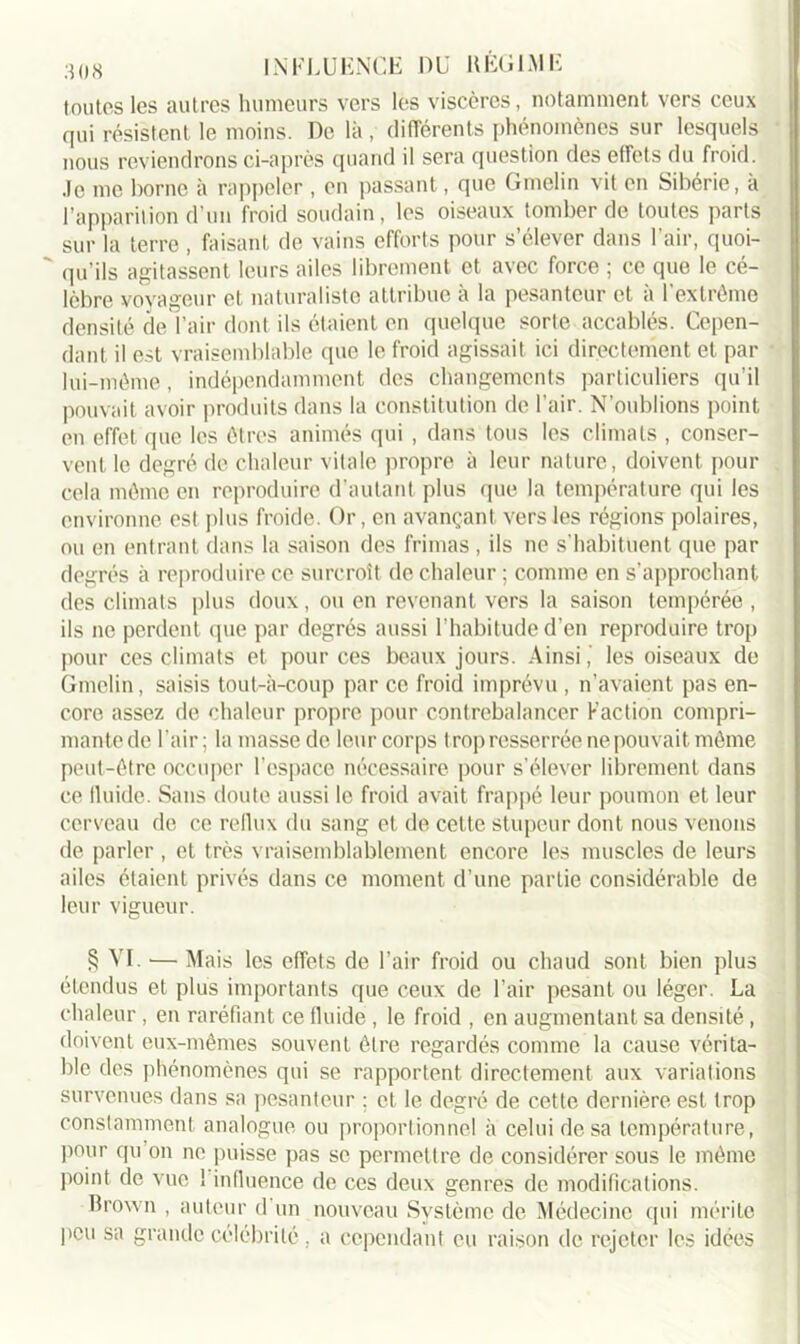 toutes les autres humeurs vers les viscères, notamment vers ceux qui résistent le moins. De là , différents phénomènes sur lesquels nous reviendrons ci-après quand il sera question des effets du froid. Je me borne à rappeler , en passant, que Gmelin vit en Sibérie, a l’apparition d’un froid soudain, les oiseaux tomber de toutes parts sur la terre , faisant de vains efforts pour s’élever dans l’air, quoi- ' qu’ils agitassent leurs ailes librement et avec force ; ce que le cé- lèbre voyageur et naturaliste attribue à la pesanteur et à l’extrême densité de l’air dont ils étaient en quelque sorte accablés. Cepen- dant il est vraisemblable que le froid agissait ici directement et par lui-même, indépendamment des changements particuliers qu’il pouvait avoir produits dans la constitution de l’air. N'oublions point en effet que les êtres animés qui , dans tous les climats , conser- vent le degré de chaleur vitale propre à leur nature, doivent pour cela même en reproduire d’autant plus que la température qui les environne est plus froide. Or, en avançant vers les régions polaires, ou en entrant dans la saison des frimas , ils ne s’habituent que par degrés à reproduire ce surcroît de chaleur ; comme en s’approchant des climats plus doux, ou en revenant vers la saison tempérée , ils ne perdent (pie par degrés aussi l’habitude d’en reproduire trop pour ces climats et pour ces beaux jours. Ainsi, les oiseaux de Gmelin, saisis tout-à-coup par ce froid imprévu , n’avaient pas en- core assez de chaleur propre pour contrebalancer Faction compri- mante de l’air; la masse de leur corps trop resserrée ne pouvait même peut-être occuper l’espace nécessaire pour s’élever librement dans ce lluide. Sans doute aussi le froid avait frappé leur poumon et leur cerveau de ce reflux du sang et de cette stupeur dont nous venons de parler , et très vraisemblablement encore les muscles de leurs ailes étaient privés dans ce moment d’une partie considérable de leur vigueur. § VI. •— Mais les effets de l’air froid ou chaud sont bien plus étendus et plus importants que ceux de l’air pesant ou léger. La chaleur, en raréfiant ce fluide , le froid , en augmentant sa densité , doivent eux-mêmes souvent être regardés comme la cause vérita- ble des phénomènes qui se rapportent directement aux variations survenues dans sa pesanteur ; et le degré de cette dernière est trop constamment analogue ou proportionnel à celui de sa température, pour qu on ne puisse pas se permettre de considérer sous le même point de vue 1 influence de ces deux genres de modifications. Brown , auteur d un nouveau Système de Médecine qui mérite peu sa grande célébrité, a cependant eu raison de rejeter les idées