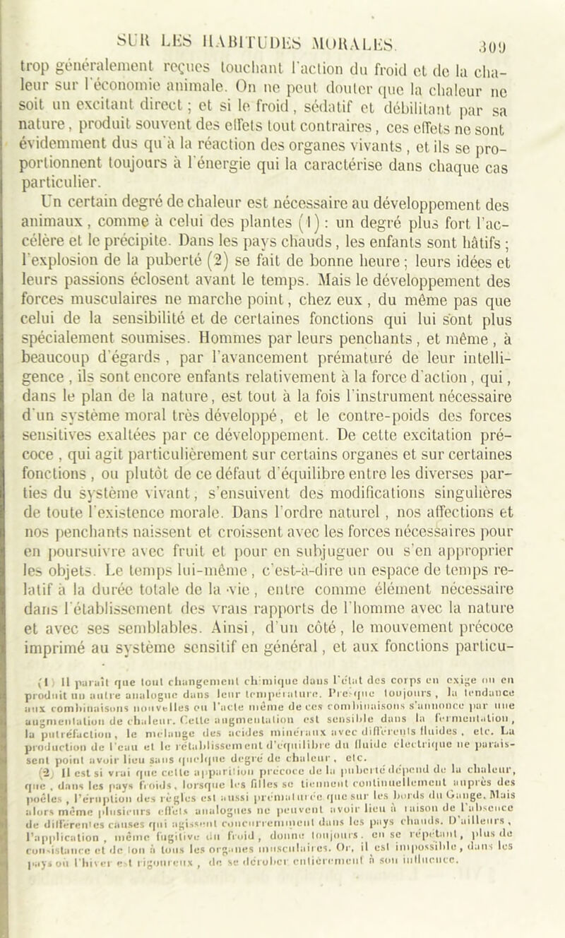 trop généralement reçues touchant l'action du froid cl de la cha- leur sur l'économie animale. On ne peut douter que la chaleur ne soit un excitant direct ; et si le froid , sédatif et débilitant par sa nature, produit souvent des elTets tout contraires , ces effets ne sont évidemment dus qu'à la réaction des organes vivants , et ils se pro- portionnent toujours à l'énergie qui la caractérise dans chaque cas particulier. Un certain degré de chaleur est nécessaire au développement des animaux, comme à celui des plantes (1) : un degré plus fort l’ac- célère et le précipite. Dans les pays chauds, les enfants sont hâtifs ; l'explosion de la puberté (2) se fait de bonne heure ; leurs idées et leurs passions éclosent avant le temps. Mais le développement des forces musculaires ne marche point, chez eux , du même pas que celui de la sensibilité et de certaines fonctions qui lui sont plus spécialement soumises. Hommes par leurs penchants , et même , à beaucoup d'égards , par l’avancement prématuré de leur intelli- gence , ils sont encore enfants relativement à la force d'action , qui, dans le plan de la nature, est tout à la fois l’instrument nécessaire d'un système moral très développé, et le contre-poids des forces sensitives exaltées par ce développement. De cette excitation pré- coce , qui agit particulièrement sur certains organes et sur certaines fonctions, ou plutôt de ce défaut d’équilibre entre les diverses par- ties du système vivant, s’ensuivent des modifications singulières de toute l’existence morale. Dans l’ordre naturel , nos affections et nos penchants naissent et croissent avec les forces nécessaires pour en poursuivre avec fruit et pour en subjuguer ou s’en approprier les objets. Le temps lui-même , c’est-à-dire un espace de temps re- latif à la durée totale de la -vie , entre comme élément nécessaire dans l'établissement des vrais rapports de l'homme avec la nature et avec ses semblables. Ainsi, d’un côté, le mouvement précoce imprimé au système sensitif en général, et aux fonctions parlicu- (1 11 paraît que tout changement chimique dans Pelât des corps en exige ou en produit un autre analogue dans leur température. Presque toujours, la tendance aux combinaisons nouvelles ou Pacte meme de ces combinaisons s annonce par une augmentation de chaleur. Cette augmentation est sensible dans la fermentation, la putréfaction, le mélange des acides minéraux avec différents fluides . etc. La production de Peau et le rétablissement d’equilibre du fluide électrique 11e parais- sent point avoir lieu sans quelque degré de chaleur, etc. (2( Il est si vrai que cette apparition précoce de la puberté dépend de la chaleur, que , dans les pays froids, lorsque l«*s filles se tiennent continuellement auprès des poêles , l’éruption des règles est aussi prématurée que sur les bords du Gange. Mais alors même plusieurs effets analogues ne peuvent avoir lieu a 1 aison de l absence de différentes causes qui agissent concurremment dans les pays chauds. D ailleurs, l’application , même fugitive du froid, donne toujours, en se répétant, plus de con-i-stance et de ion à tous les organes musculaires. Or, il est impossible, dans les pays oit l'hiver e>t rigoureux , de se dérober entièrement n son influence.