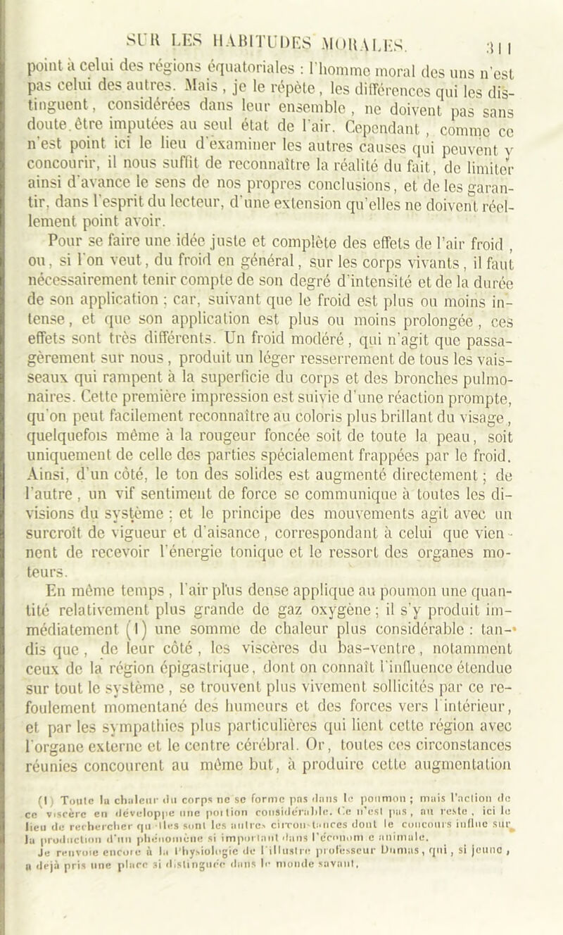 point à celui des régions équatoriales : l'homme moral îles uns n’est pas celui des autres. Mais , je le répète, les différences qui les dis- tinguent , considérées dans leur ensemble , ne doivent pas sans doute.être imputées au seul état de l’air. Cependant, comme ce n’est point ici le lieu d examiner les autres causes qui peuvent v concourir, il nous suffit de reconnaître la réalité du fait, de limiter ainsi d avance le sens de nos propres conclusions, et de les garan- tir, dans 1 esprit du lecteur, d une extension qu’elles ne doivent réel- lement point avoir. Pour se faire une idée juste et complète des effets de l’air froid , ou, si l'on veut, du froid en général, sur les corps vivants , il faut nécessairement tenir compte de son degré d'intensité et de la durée de son application ; car, suivant que le froid est plus ou moins in- tense , et que son application est plus ou moins prolongée , ces effets sont très différents. Un froid modéré, qui n’agit que passa- gèrement sur nous , produit un léger resserrement de tous les vais- seaux qui rampent à la superficie du corps et des bronches pulmo- naires. Cette première impression est suivie d’une réaction prompte, qu'on peut facilement reconnaître au coloris plus brillant du visage , quelquefois même à la rougeur foncée soit de toute la peau, soit uniquement de celle des parties spécialement frappées par le froid. Ainsi, d'un côté, le ton des solides est augmenté directement; de l'autre , un vif sentiment de force se communique à toutes les di- visions du système ; et le principe des mouvements agit avec un surcroît de vigueur et d'aisance, correspondant à celui que vien • nent de recevoir l’énergie tonique et le ressort des organes mo- teurs. En même temps , l’air pl’us dense applique au poumon une quan- tité relativement plus grande de gaz oxygène ; il s'y produit im- médiatement (l) une somme de chaleur plus considérable: tan- dis que , de leur côté, les viscères du bas-ventre, notamment ceux de la région épigastrique, dont on connaît l'influence étendue sur tout le système , se trouvent plus vivement sollicités par ce re- foulement momentané des humeurs et des forces vers 1 intérieur, et par les sympathies plus particulières qui lient cette région avec l'organe externe et le centre cérébral. Or, toutes ces circonstances réunies concourent au même but, à produire cette augmentation fl Toute la chaleur du corps ne se forme pns dans le poumon ; mais l’action de ce viscère en développe une poition considérable. Ce n’est pas, au reste, ici le lieu de rechercher qu Iles sont les autres citron-taures dont le concours influe sur la production d’un phénomène si important dans l'c'mnom c animale. Je renvoie encore à la Physiologie de I illustre professeur Ltumas, qui, si jeune , a rlejà pris une place si distinguée dans le monde savant.