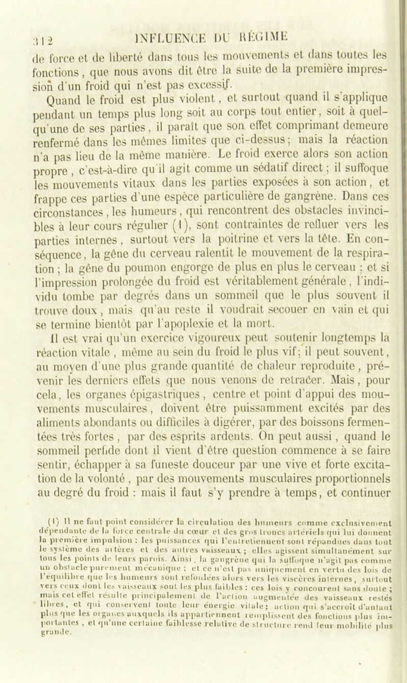 de force et de liberté dans tous les mouvements et dans toutes les fonctions, que nous avons dit être la suite de la première impres- sion d'un froid qui n’est pas excessif. Quand le froid est plus violent, et surtout quand il s'applique pendant un temps plus long soit au corps tout entier, soit à quel- qu'une de ses parties, il paraît que son effet comprimant demeure renfermé dans les mêmes limites que ci-dessus; mais la réaction n’a pas lieu de la même manière. Le froid exerce alors son action propre , c’est-à-dire qu il agit comme un sédatif direct ; il suffoque les mouvements vitaux dans les parties exposées à son action, et frappe ces parties d’une espèce particulière de gangrène. Dans ces circonstances , les humeurs , qui rencontrent des obstacles invinci- bles à leur cours régulier (l), sont contraintes de refluer vers les parties internes , surtout vers la poitrine et vers la tête. En con- séquence, la gêne du cerveau ralentit le mouvement de la respira- tion ; la gêne du poumon engorge de plus en plus le cerveau ; et si l’impression prolongée du froid est véritablement générale , l’indi- vidu tombe par degrés dans un sommeil que le plus souvent il trouve doux, mais qu’au reste il voudrait secouer en vain et qui se termine bientôt par l’apoplexie et la mort. Il est vrai qu’un exercice vigoureux peut soutenir longtemps la réaction vitale , même au sein du froid le plus vif; il peut souvent, au moyen d’une plus grande quantité de chaleur reproduite , pré- venir les derniers effets que nous venons de retracer. Mais, pour cela, les organes épigastriques , centre et point d’appui des mou- vements musculaires, doivent être puissamment excités par des aliments abondants ou difficiles à digérer, par des boissons fermen- tées très fortes , par des esprits ardents. On peut aussi, quand le sommeil perfide dont d vient d’être question commence à se faire sentir, échapper à sa funeste douceur par une vive et forte excita- tion de la volonté , par des mouvements musculaires proportionnels au degré du froid : mais il faut s’y prendre à temps, et continuer (I) 1! ne faut point considérer la circulation des humeurs comme exclusivement dépendante de la force centrale du cœur et des gros troncs artériels qui lui donnent la première impulsion : les puissances qui l’eutietienuenl sont répandues dans tout le système des altères et des autres vaisseaux; elles agissent simultanément sur tous les points de leurs parois. Ainsi , la gangrène qui la sutfoque n'agit pas connue un obstacle purement mécanique ; et ce n’est pas uniquement en vertu des lois de I équilibre que les humeurs sont refoulées alors vers les viscères internes, surtout sets ceux dont les vaisseaux sont les plus faibles ; ces lois y concourent sans doute ; mais cet etfel résulte principalement de l'nriion augmentée des vaisseaux testés blues, et qui conservent toute leur énergie vilule; action qui s’accroît d'autant plus que les organes auxquels ils appartiennent t emplissent des fonctions plus im- portantes , et qu’une certaine faiblesse relative de structure rend leur mobilité plus grande. 1