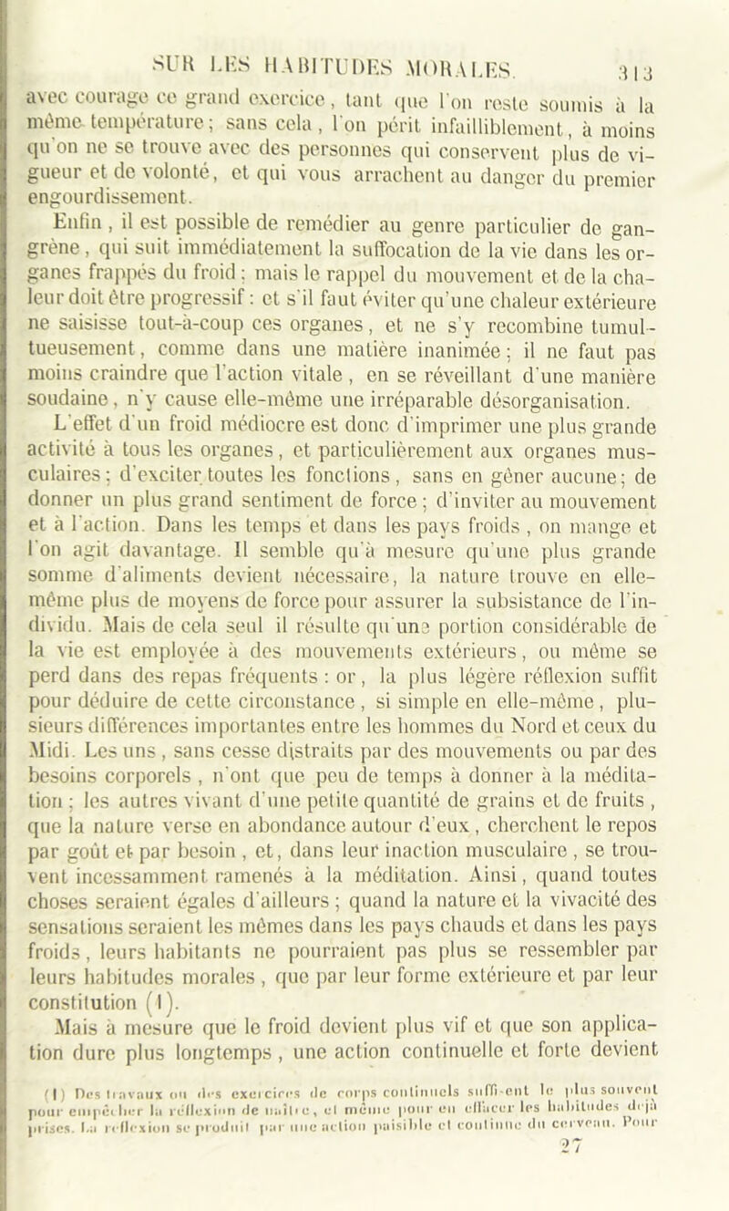 avec courage ce grand exercice, tant que l'on reste soumis à la même-température; sans cela, l'on périt infailliblement, à moins qu on ne se trouve avec des personnes qui conservent plus de vi- gueui et de volonté, et qui vous arrachent au danger du premier engourdissement. Enfin, il est possible de remédier au genre particulier de gan- grène , qui suit immédiatement la suffocation de la vie dans les or- ganes frappés du froid : mais le rappel du mouvement et de la cha- leur doit être progressif : et s'il faut éviter qu’une chaleur extérieure 11e saisisse tout-à-coup ces organes, et ne s'y recombine tumul- tueusement , comme dans une matière inanimée ; il ne faut pas moins craindre que l’action vitale , en se réveillant d'une manière soudaine, n'y cause elle-même une irréparable désorganisation. L'effet d'un froid médiocre est donc d’imprimer une plus grande activité à tous les organes, et particulièrement aux organes mus- culaires; d'exciter toutes les fondions, sans en gêner aucune; de donner un plus grand sentiment de force ; d’inviter au mouvement et à l'action. Dans les temps et dans les pays froids , on mange et l'on agit davantage. Il semble qu'à mesure qu’une plus grande somme d'aliments devient nécessaire, la nature trouve en elle- même plus de moyens de force pour assurer la subsistance de l’in- dividu. Mais de cela seul il résulte qu'une portion considérable de la vie est employée à des mouvements extérieurs, ou même se perd dans des repas fréquents : or , la plus légère réflexion suffit pour déduire de celte circonstance , si simple en elle-môme , plu- sieurs différences importantes entre les hommes du Nord et ceux du Midi. Les uns , sans cesse distraits par des mouvements ou par des besoins corporels , n’ont que peu de temps à donner à la médita- tion : les autres vivant d’une petite quantité de grains et de fruits , que la nature verse en abondance autour d’eux , cherchent le repos par goût et par besoin , et, dans leur inaction musculaire , se trou- vent incessamment ramenés à la méditation. Ainsi, quand toutes choses seraient égales d’ailleurs ; quand la nature et la vivacité des sensations seraient les mêmes dans les pays chauds et dans les pays froids, leurs habitants ne pourraient pas plus se ressembler par leurs habitudes morales , que par leur forme extérieure et par leur constitution (l). Mais a mesure que le froid devient plus vif et que son applica- tion dure plus longtemps , une action continuelle et forte devient (|) Des travaux ou dos exercices do corps continuels suffirent lo plus souvent pour empêcher la réflexion de uaîhe, cl même pour eu eliaccr les habitudes déjà prises. La reflexion se produit par une action paisible et continue du cerveau. Pour 27