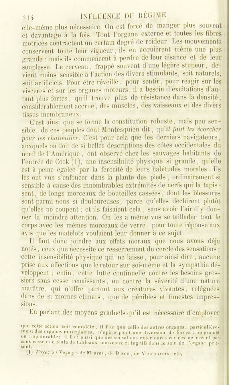 elle-même plus nécessaire. On est forcé de manger plus souvent et davantage à la fois. Tout l'organe externe et toutes les fibres motrices contractent un certain degré de roideur. Les mouvements conservent toute leur vigueur ; ils en acquièrent même une plus grande : mais ils commencent à perdre de leur aisance et de leur souplesse. Le cerveau , frappé souvent d une légère stupeur, de- vient moins sensible à l’action des divers stimulants, soit naturels, soit artificiels. Pour être réveillé pour sentir , pour réagir sur les viscères cl sur les organes moteurs, il a besoin d excitations d au- tant plus fortes, qu'il trouve plus de résistance dans la densité, considérablement accrue, des muscles, des vaisseaux et des divers tissus membraneux. C’est ainsi que se forme la constitution robuste, mais peu sen- sible, de ces peuples dont Montesquieu dit, qu'il faut les écorcher pour les chatouiller. C’est pour cela que les derniers navigateurs, auxquels on doit de si belles descriptions des côtes occidentales du nord de l’Amérique, ont observé chez les sauvages habitants de l’entrée de Cook (l), une insensibilité physique si grande, qu'elle est à peine égalée par la férocité de leurs habitudes morales. Ils les ont vus s’enfoncer dans la plante des pieds , ordinairement si sensible à cause des innombrables extrémités de nerfs qui la tapis - sent, de longs morceaux de bouteilles cassées, dont les blessures sont parmi nous si douloureuses, parce qu elles déchirent plutôt qu elles ne coupent ; et ils faisaient cela , sans avoir l'air d’y don- ner la moindre attention. On les a même vus se taillader tout le corps avec les mêmes morceaux de verre, pour toute réponse aux avis que les matelots voulaient leur donner à ce sujet. Il faut donc joindre aux effets moraux que nous avons déjà notés, ceux que nécessite ce resserrement du cercle des sensations ; cette insensibilité physique qui ne laisse , pour ainsi dire , aucune prise aux affections que le retour sur soi-même et la sympathie dé- veloppent ; enfin, cette lutte continuelle contre les besoins gros- siers sans cesse renaissants, ou conlre la sévérité d’une nature marâtre, qui n'offre partout aux créatures vivantes, reléguées dans de si mornes climats , que de pénibles et funestes impres- sions. En parlant des moyens graduels qu’il est nécessaire d'employer fftic coite notion soit complote, il font (pic colle des autres organes, particulière- ment des organes musculaires, n'opère point une diversion do forces trop grande ou trop durable; il faut aussi que des sensations extérieures varices no créent pas sans cesse une foule de tableaux nouveaux et fugitifs dans le sein de l'organe pen- sant. * b 1 (U ï'(iy?5 les Voyages de Monres } de Dixon , de Vnncouvers, etc,