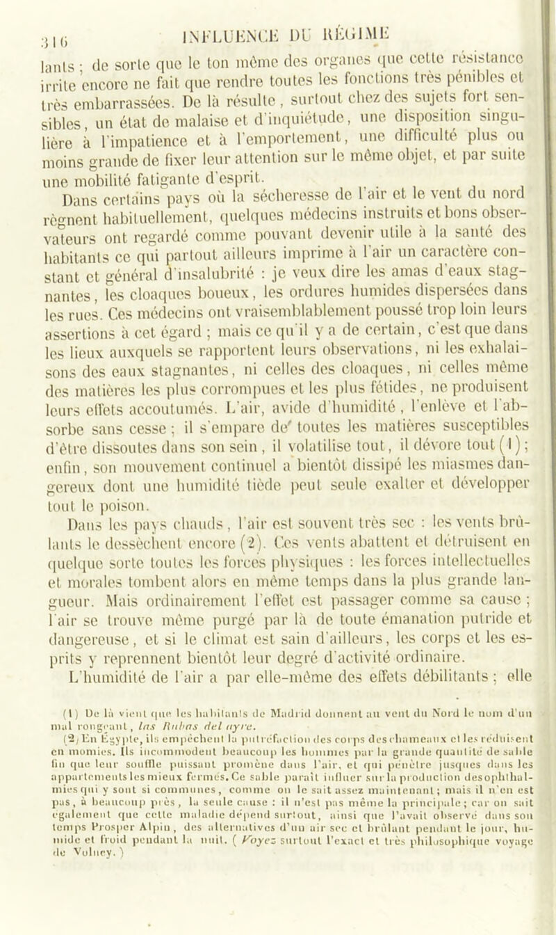 lanls ; tic sorle que le ton môme des organes que celle résistances irrite encore ne fait que rendre toutes les fonctions très pénibles et très embarrassées. De là résulte , surtout chez des sujets fort sen- sibles, un état de malaise et d’inquiétude, une disposition singu- lière à l'impatience et à l’emportement, une difficulté plus on moins grande de fixer leur attention sur le même objet, et par suite une mobilité fatigante d’esprit. Dans certains pays où la sécheresse de 1 air et le vent du nord régnent habituellement, quelques médecins instruits et bons obser- vateurs ont regardé comme pouvant devenir utile à la santé des habitants ce qui partout ailleurs imprime à l'air un caractère con- stant et général d insalubrité : je veux dire les amas d eaux stag- nantes, les cloaques boueux, les ordures humides dispersées dans les rues. Ces médecins ont vraisemblablement poussé trop loin leurs assertions à cet égard ; mais ce qu'il y a de certain, c’est que dans les lieux auxquels se rapportent leurs observations, ni les exhalai- sons des eaux stagnantes, ni celles des cloaques, ni celles môme des matières les plus corrompues et les plus fétides, ne produisent leurs effets accoutumés. L’air, avide d’humidité , l’enlève et l’ab- sorbe sans cesse ; il s’empare de' toutes les matières susceptibles d’être dissoutes dans son sein , il volatilise tout, il dévore tout ( I ) ; enfin, son mouvement continuel a bientôt dissipé les miasmes dan- gereux dont une humidité tiède peut seule exalter et développer tout le poison. Dans les pays chauds, l’air est souvent très sec : les vents brû- lants le dessèchent encore (2). Ces vents abattent et détruisent en quelque sorte toutes les forces physiques : les forces intellectuelles et morales tombent alors en même temps dans la plus grande lan- gueur. Mais ordinairement l’effet est passager comme sa cause ; l'air se trouve même purgé par là de toute émanation putride et dangereuse, et si le climat est sain d’ailleurs, les corps et les es- prits y reprennent bientôt leur degré d'activité ordinaire. L’humidité de l’air a par elle-même des effets débilitants; elle (1) De là viciii que les habitants de Madrid donnent au vent du Nord le nom d'un mal rongeant, las fîitbas fiel ayre. (2j lin Égypte, ils empêchent la putréfaction des corps des chameaux cl les réduisent en momies, ils incommodent beaucoup les hommes par la grande quantité desahle lin que leur souffle puissant promène dans l’air, et qui pénètre jusques dans les appartements les mieux fermés. Ce sable parait influer sur la production desophthal- miesqui y sont si communes, comme on le sait assez maintenant ; mais il n’en est pas, à beaucoup près, lu seule cause : il n’est pas même la principale; car on sait egalement que celle maladie dépend sur!out, ainsi que Pavait observé dans son temps Prospcr Alpiu , des alternatives d’un air sec et brûlant pendant le jour, hu- mide et froid pendant la nuit. ( f^oyez surtout l’exact cl très philosophique voyage de Vuluey. )