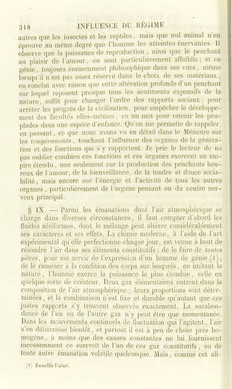 autres que les insectes et les reptiles, mais que nul animal n en éprouve au même degré que l’homme les atteintes énervantes. 11 observe que la puissance de reproduction , ainsi que le penchant au plaisir de l’amour, en sont particulièrement affaiblis; et ce génie, toujours éminemment philosophique dans ses vues, même lorsqu’il n’est pas assez réservé dans le choix de ses matériaux, en conclut avec raison que cette altération profonde d'un penchant sur lequel reposent presque tous les sentiments expansifs de la nature, suffit pour changer l’ordre des rapports sociaux, pour arrêter les progrès de la civilisation, pour empêcher le développe- ment des facultés elles-mêmes, en un mol pour retenir les peu- plades dans une espèce d’enfance. Qu’on me permette de rappeler, en passant, ce que nous avons vu en détail dans le Mémoire sur les tempéraments , touchant l’influence des organes de la généra- tion et des fonctions qui s'v rapportent. Je prie le lecteur de no pas oublier combien ces fonctions et ces organes exercent un em- pire étendu, non seulement sur la production des penchants heu- reux de l'amour, de la bienveillance, de la tendre et douce socia- bilité, mais encore sur l’énergie et l’activité de tous les autres organes , particulièrement de l’organe pensant ou du centre ner- veux principal. § IX. — Parmi les émanations dont l’air atmosphérique se charge dans diverses circonstances, il faut compter d'abord les fluides aériformes, dont le mélange peut altérer considérablement scs caractères et scs effets. La chimie moderne, à l aide de l'art expérimental qu’elle perfectionne chaque jour, est venue à bout de résoudre l’air dans ses éléments constitutifs ; de le faire de toutes pièces, pour me servir de l'expression d'un homme de génie (l); de le ramener à la condition des corps sur lesquels, en imitant la nature, l’homme exerce la puissance la plus étendue, celle en quelque sorte de créateur. Deux gaz élémentaires entrent dans la composition de l’air atmosphérique ; leurs proportions sont déter- minées , et la combinaison n’est fixe et durable qu’autant que ces justes rapports s’y trouvent observés exactement. La surabon- dance de l’un ou de l’autre gaz n’y peut être que momentanée. Dans les mouvements continuels de iluctuation qui l’agitent, l’air s’en débarrasse bientôt, et partout il est à peu de chose près ho- mogène, à moins que des causes constantes ne lui fournissent incessamment ce surcroît de l'un de ces gaz constitutifs, ou de toute autre émanation volatile quelconque. Mais, comme cet ali - (I) Rouelle 1 Viue,