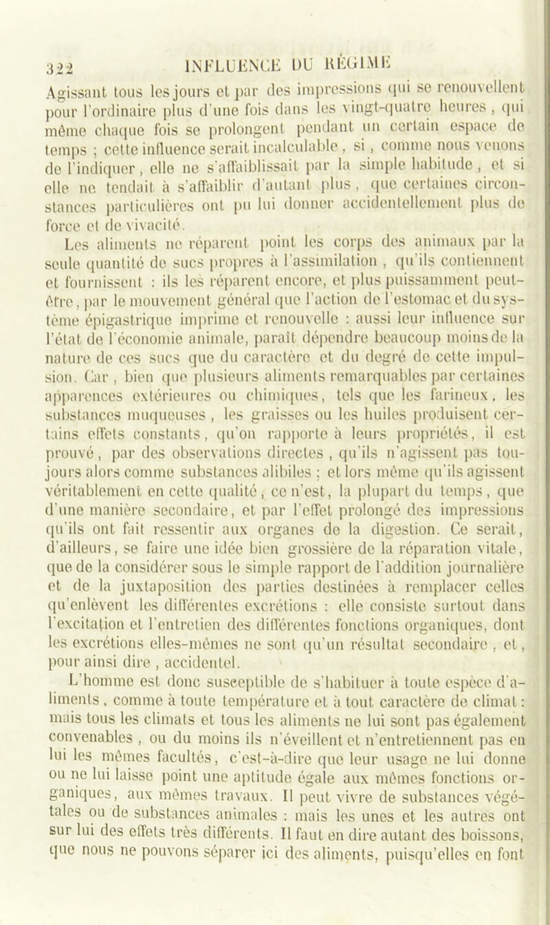Agissant tous les jours et par des impressions qui se renouvellent pour l’ordinaire plus d’une fois dans les vingt-quatre heures , qui môme chaque fois se prolongent pendant un certain espace de temps ; cette influence serait incalculable, si, comme nous venons de l’indiquer, elle ne s’affaiblissait par la simple habitude, et si elle ne tendait à s’affaiblir d’autant plus, que certaines circon- stances particulières ont pu lui donner accidentellement plus de force et de vivacité. Les aliments ne réparent point les corps des animaux par la seule quantité de sucs propres à l’assimilation , qu’ils contiennent et fournissent : ils les réparent encore, et plus puissamment peut- être , par le mouvement général que l’action de l’estomac et du sys- tème épigastrique imprime et renouvelle : aussi leur influence sur l’état de l’économie animale, paraît dépendre beaucoup moins de la nature de ces sucs que du caractère et du degré de cette impul- sion. Car, bien que plusieurs aliments remarquables par certaines apparences extérieures ou chimiques, tels que les farineux, les substances muqueuses , les graisses ou les huiles produisent cer- tains effets constants, qu'on rapporte à leurs propriétés, il est prouvé, par des observations directes , qu'ils n’agissent pas tou- jours alors comme substances alibiles ; et lors même qu’ils agissent véritablement en cette qualité, ce n’est, la plupart du temps, que d'une manière secondaire, et par l’effet prolongé des impressions qu’ils ont fait ressentir aux organes do la digestion. Ce serait, d'ailleurs, se faire une idée bien grossière de la réparation vitale, que do la considérer sous le simple rapport de l'addition journalière et de la juxtaposition des parties destinées à remplacer celles qu’enlèvent les différentes excrétions : elle consiste surtout dans l'excitation et l’entretien des différentes fonctions organiques, dont les excrétions elles-mêmes ne sont qu’un résultat secondaire , et, pour ainsi dire , accidentel. L'homme est donc susceptible de s’habituer à toute espèce d'a- liments . comme à toute température et à tout caractère de climat : mais tous les climats et tous les aliments ne lui sont, pas également convenables , ou du moins ils n'éveillent et n’entretiennent pas en lui les mêmes facultés, c’est-à-dire que leur usage ne lui donne ou ne lui laisse point une aptitude égale aux mêmes fonctions or- ganiques, aux mêmes travaux. Il peut vivre de substances végé- tales ou de substances animales : mais les unes et les autres ont sur lui des effets très différents. Il faut en dire autant des boissons, que nous ne pouvons séparer ici des aliments, puisqu’elles en font