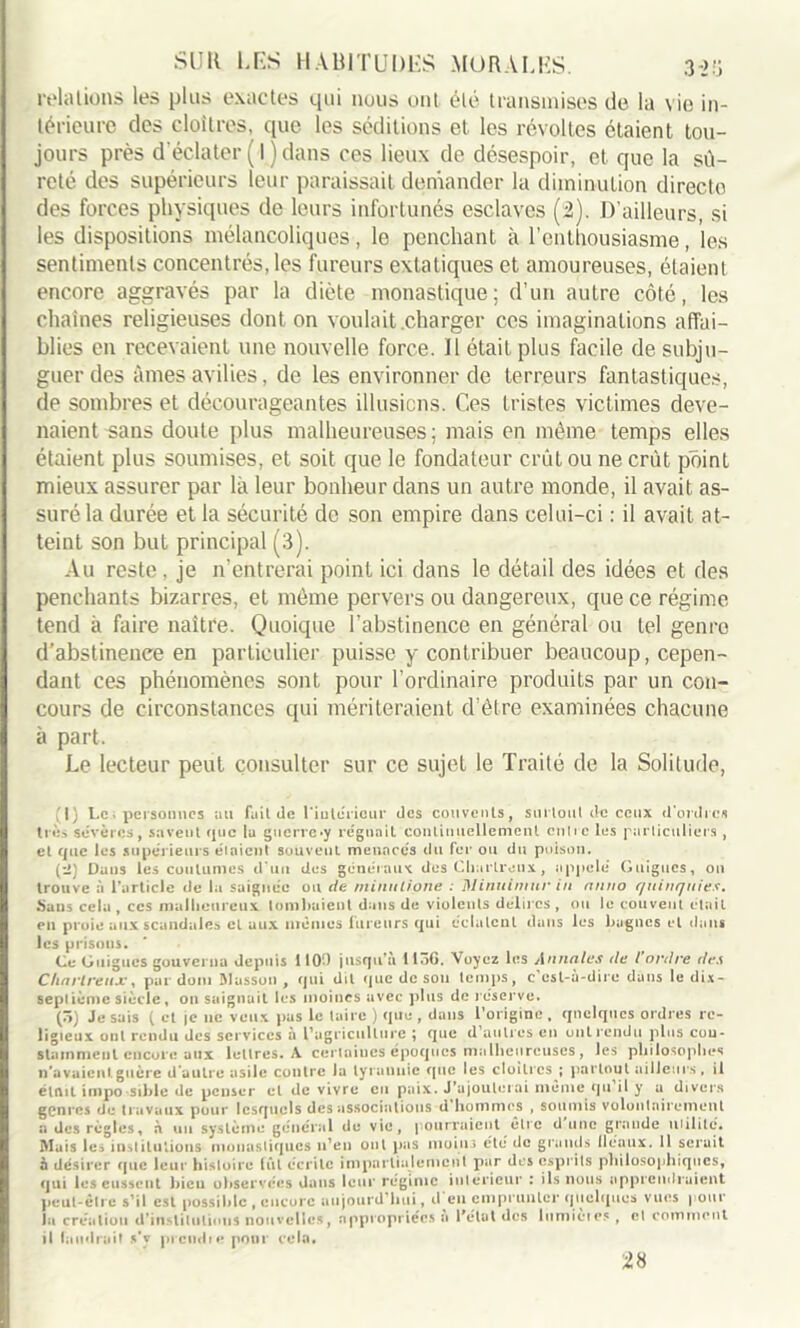relations les plus exactes qui nous ont été transmises de la vie in- térieure des cloîtres, que les séditions et les révoltes étaient tou- jours près d’éclater ( I ) dans ces lieux de désespoir, et que la sû- reté des supérieurs leur paraissait demander la diminution directe des forces physiques de leurs infortunés esclaves (2). D’ailleurs, si les dispositions mélancoliques, le penchant à l’enthousiasme, les sentiments concentrés, les fureurs extatiques et amoureuses, étaient encore aggravés par la diète monastique; d’un autre côté, les chaînes religieuses dont on voulait charger ces imaginations affai- blies en recevaient une nouvelle force. U était plus facile de subju- guer des âmes avilies, de les environner de terreurs fantastiques, de sombres et décourageantes illusions. Ces tristes victimes deve- naient-sans doute plus malheureuses; mais en même temps elles étaient plus soumises, et soit que le fondateur crût ou ne crût point mieux assurer par là leur bonheur dans un autre monde, il avait as- suré la durée et la sécurité de son empire dans celui-ci : il avait at- teint son but principal (3). Au reste, je n’entrerai point ici dans le détail des idées et des penchants bizarres, et même pervers ou dangereux, que ce régime tend à faire naître. Quoique l’abstinence en général ou tel genro d’abstinence en particulier puisse y contribuer beaucoup, cepen- dant ces phénomènes sont pour l’ordinaire produits par un con- cours de circonstances qui mériteraient d’être examinées chacune à part. Le lecteur peut consulter sur ce sujet le Traité de la Solitude, , |) Le, personnes au faillie l'intérieur des couvents, surtout de ceux d’ordres très sévères, savent que la guerre*y régnait continuellement cuire les particuliers , et que les supérieurs étaient souvent menacés du fer ou du poison. (:i) Dans les coutumes d’un des généraux des Chartreux, appelé Guignes, on trouve à l’article de la saignée ou de minnlione : Minuimur in rtntio quinquies. Mans cela , ccs malheureux tombaient dans de violents délires , ou le couvent était en proie aux scandales et aux mêmes fureurs qui éclatent dans les bagnes et dans les prisons. Ce Guignes gouverna depuis 1100 jusqu’à 1156. Voyez les Annales de l'ordre des Chartreux, par dom Masson , qui dit que de sou temps, c csl-a-dire dans le dix- septième siècle, on saignait les moines avec plus de réserve. (5) Je sais ( et je lie veux pas le taire ) que , dans l’origine , quelques ordres re- ligieux ont rendu des services à l’agriculture ; que d autres en ont rendu plus con- stamment encore aux lettres. A certaines époques malheureuses, les philosophes n’avaientguère d’autre asile contre la tyrannie que les cloîtres ; partout ailleurs, il était impo sable de penser et de vivre en paix. J’ajouterai même qu il y a divers genres de travaux pour lesquels des associations d hommes , soumis volontairement a des règ les, n mii système général de vie, pourraient être dune grande milite. Mais les institutions monastiques n’en ont pas moins été de grands fléaux. 11 serait à désirer que leur histoire lût écrite impartialement par des esprits philosophiques, qui les eussent bien observées dans leur régime intérieur : ils nous apprendraient peut-être s’il est possible , encore aujourd’hui, d en emprunter quelques vues | our la création d’institutions nouvelles, appropriées a l'élut des liimieies , et comment il faudrait s’v prend n* pour cela. n