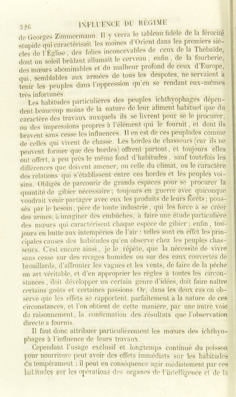dc’Georg& Zimmermann. U y verra le lableau fidèle de la férocité stupide qui caractérisait les moines d’Orient dans les premiers siè- cles de 1 É°lise des folies inconcevables de ceu.v de la lhebaide. dont un soleil brûlant allumait le cerveau , enfin de la fourberie, des mœurs abominables et du malheur profond de ceux d Europe, nui semblables aux armées de tous les despotes, ne servaient a tenir les peuples dans l’oppression qu'en se rendant eux-mêmes très infortunés. . ... , Les habitudes particulières des peuples ichthyophages dépen- dent beaucoup moins de la nature de leur aliment habituel que du caractère des travaux auxquels ils se livrent pour se le procurer, ou des impressions propres à l’élément, qui le fournit,, et dont ils bravent sans cesse les influences. 11 en est de ces peuplades comme descelles qui vivent de chasse. Les hordes de chasseurs (car ils ne peuvent former que des hordes) offrent partout, et toujours elles ont offert, à peu près le même fond d'habitudes , sauf toutefois les différences que doivent amener, ou celle du climat, ou le caractère des relations qui s'établissent entre ces hordes et les peuples voi- sins. Obligés de parcourir de grands espaces pour se procurer la quantité de gibier nécessaire ; toujours en guerre avec quiconque voudrait venir partager avec eux les produits de leurs forêts; pous- sés par le besoin, père de toute industrie , qui les force à se créer des armes, à imaginer des embûches, a faire une étude particulière des mœurs qui caractérisent chaque espèce de gibier ; enfin , tou- jours en butte aux intempéries de l’air : telles sont en effet les prin- cipales causes des habitudes qu’en observe chez les peuples chas- seurs. C’est encore ainsi, je le répète, que la nécessité de vivre sans cesse sur des rivages humides ou sur des eaux couvertes de brouillards, d’affronter les vagues et les vents, de faire de la pèche un art véritable, et d’en approprier les règles à toutes les circon- stances , doit développer un certain genre d’idées, doit faire naître certains goûts et certaines passions. Or, dans les deux cas on ob- serve que les effets se rapportent, parfaitement à la nature de ces circonstances, et l’on obtient de cette manière, par une autre voie de raisonnement, la confirmation des résultats que l’observation directe a fournis. Il faut donc attribuer particulièrement les mœurs des ichthyo- phages à l’influence de leurs travaux. Cependant l'usage exclusif et longtemps continué du poisson pour nourriture peut avoir des effets immédiats sur les habitudes du tempérament : il peut en conséquence agir médiatement par ces habitudes sur les opérations des organes de l1 intelligence et de là