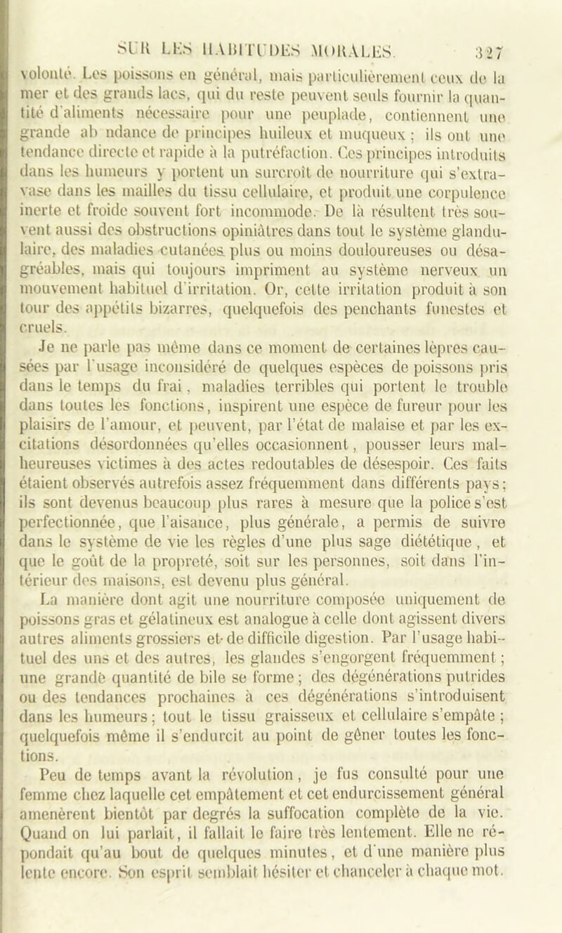 volonté. Los poissons on général, mais particulièrement ceux de la mer et des grands lacs, qui du reste peuvent seuls fournir la quan- tité d'aliments nécessaire pour une peuplade, contiennent une grande ab ndance do principes huileux et muqueux ; ils ont une tendance directe et rapide à la putréfaction. Ces principes introduits dans les humeurs y portent un surcroît do nourriture qui s’extra- vase dans les mailles du tissu cellulaire, et produit une corpulence inerte et froide souvent fort incommode. De là résultent très sou- vent aussi des obstructions opiniâtres dans tout le système glandu- laire, des maladies cutanées plus ou moins douloureuses ou désa- gréables, mais qui toujours impriment au système nerveux un mouvement habituel d irritation. Or, celte irritation produit à son tour des appétits bizarres, quelquefois des penchants funestes et cruels. Je ne parle pas même dans ce moment de certaines lèpres cau- sées par l'usage inconsidéré de quelques espèces de poissons pris dans le temps du frai. maladies terribles qui portent le trouble dans toutes les fonctions, inspirent une espèce de fureur pour les plaisirs de l'amour, et peuvent, par l’état de malaise et par les ex- citations désordonnées qu’elles occasionnent, pousser leurs mal- heureuses victimes à des actes redoutables de désespoir. Ces faits étaient observés autrefois assez fréquemment dans différents pays; ils sont devenus beaucoup plus rares à mesure que la police s’est perfectionnée, que l’aisance, plus générale, a permis de suivre dans le système de vie les règles d’une plus sage diététique , et que le goût de la propreté, soit sur les personnes, soit dans l’in- térieur des maisons, est devenu plus général. La manière dont agit une nourriture composée uniquement de poissons gras et gélatineux est analogue à celle dont agissent divers autres aliments grossiers et-de difficile digestion. Par l’usage habi- tuel des uns et des autres, les glandes s’engorgent fréquemment ; une grande quantité de bile se forme ; des dégénérations putrides ou des tendances prochaines à ces dégénérations s’introduisent dans les humeurs; tout le tissu graisseux et cellulaire s’empâte ; quelquefois même il s’endurcit au point de gêner toutes les fonc- tions. Peu de temps avant la révolution, je fus consulté pour une femme chez laquelle cet empâtement et cet endurcissement général amenèrent bientôt par degrés la suffocation complète de la vie. Quand on lui parlait, il fallait le faire très lentement. Elle ne ré- pondait qu’au bout de quelques minutes, et d'une manière plus lente encore. Son esprit semblait hésiter et chanceler à chaque mot.