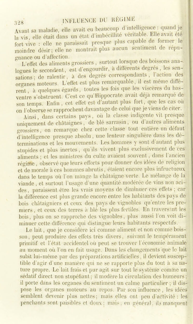 Avant sa maladie, elle avait eu beaucoup d intelligence: quand je la vis, elle était dans un état d’imbécillité vcritab e. Elle avait cte fort vive : clic ne paraissait presque plus capable de former le moindre désir; elle ne montrait plus aucun sentiment de répu- gnance ou d’affection. L’effet des aliments grossiers , surtout lorsque des boissons ana- logues le secondent, est d'engourdir, à différents degrés , les sen- sations ; de ralentir, à des degrés correspondants, 1 action des organes moteurs. L'effet est plus remarquable, il est même diffe- rent à quelques égards, toutes les fois que les viscères du bas- ventre s’obstruent. C'est ce qu’Hippocrate avait déjà remarqué de son temps. Enfin , cet effet est d’autant plus fort, que les cas où on l'observe se rapprochent davantage de celui que je viens de citer. Ainsi, dans certains pays, où la classe indigente vit presque uniquement de châtaignes, de blé sarrasin, ou d'autres aliments grossiers, on remarque chez cette classe tout entière un défaut d’intelligence presque absolu, une lenteur singulière dans les dé- terminations et les mouvements. Les hommes y sont d autant plus stupides et plus inertes, qu'ils vivent plus exclusivement de'ces aliments ; et les ministres du culte avaient souvent , dans 1 ancien régime, observé que leurs efforts pour donner des idées de religion et de morale à ces hommes abrutis, étaient encore plus infructueux dans le temps où I on mange la châtaigne verte. Le mélange de la viande, et surtout l’usage d’une quantité modérée de vins non aci - des, paraissent être les vrais moyens de diminuer ces effets ; car la différence est plus grande encore entre les habitants des pays de bois châtaigniers et ceux des pays de vignobles qu’enire les pre- miers , et ceux des terres à blé les plus fertiles. En traversant les bois, plus on se rapproche des vignobles, plus aussi l'on voit di- minuer cette différence qui distingue leurs habitants respectifs. Le lait, que je considère ici comme aliment et non comme bois- son, peut produire des effets très divers, suivant le tempérament primitif et l'état accidentel où peut se trouver l'économie animale au moment où l'on en fait usage. Dans les changements que le lait subit lui-mème par des préparations artificielles, il devient suscep- tible d'agir d’une manière qui ne se rapporte plus du tout à sa na- ture propre. Le lait frais et pur agit sur tout le système comme un sédatif direct non stupéfiant ; il modère la circulation des humeurs : il porte dans les organes du sentiment un calme particulier ; il dis- pose les organes moteurs au repos. Par son influence, les idées semblent devenir plus nettes; mais elfes ont peu d'activité: les penchants sont paisibles et doux : mais . en général, ils manquent