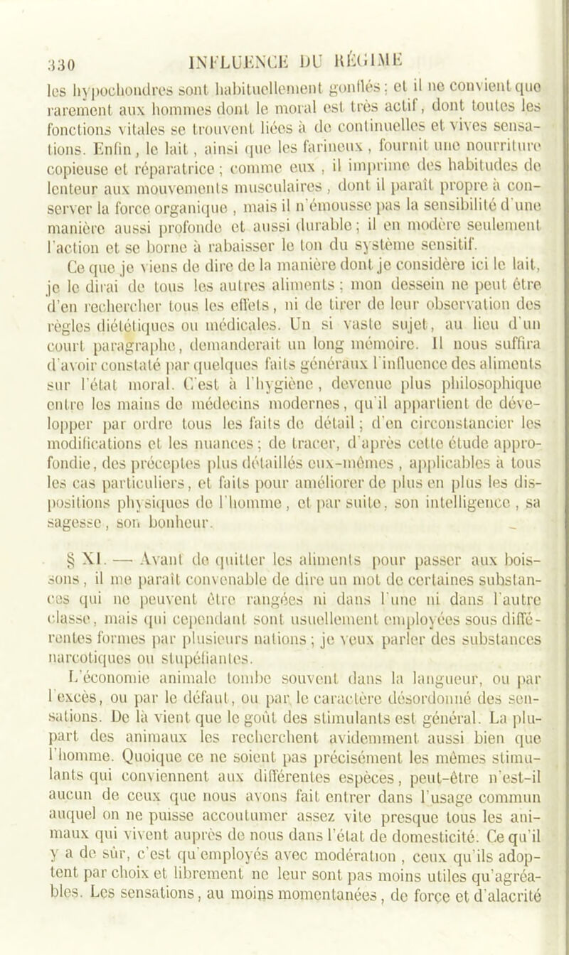 les hypocbondres sont, habituellement gonflés ; et il ne convient quo rarement aux hommes dont le moral est très actil, dont toutes les fonctions vitales se trouvent liées à de continuelles et vives sensa- tions. Enfin , le lait, ainsi que les farineux , fournit une nourriture copieuse et réparatrice ; comme eux , il imprime des habitudes de lenteur aux mouvements musculaires , dont il paraît propre à con- server la force organique , mais il n émousse pas la sensibilité d une manière aussi profonde et aussi durable; il en modère seulement l'action et se borne à rabaisser le ton du système sensitif. Ce que je viens de dire de la manière dont je considère ici le lait, je le dirai de tous les autres aliments; mon dessein ne peut être d’en rechercher tous les effets, ni de tirer do leur observation des règles diététiques ou médicales. Un si vaste sujet, au lieu d un court paragraphe, demanderait un long mémoire. 11 nous suffira d'avoir constaté par quelques faits généraux linfluence des aliments sur l’état moral. C’est à l'hygiène, devenue plus philosophique entre les mains de médecins modernes, qu’il appartient de déve- lopper par ordre tous les faits de détail ; d'en circonstanciel- les modifications et les nuances ; de tracer, d’après cette étude appro- fondie, des préceptes plus détaillés eux-mômes , applicables à tous les cas particuliers, et faits pour améliorer de plus en plus les dis- positions physiques de l’homme, et par suite, son intelligence, sa sagesse, son bonheur. § XI. — Avant de quitter les aliments pour passer aux bois- sons, il me paraît convenable de dire un mot de certaines substan- ces qui ne peuvent être rangées ni dans l'une ni dans l’autre classe, mais qui cependant sont usuellement employées sous diffé- rentes formes par plusieurs nations ; je veux parler des substances narcotiques ou stupéfiantes. L’économie animale tombe souvent dans la langueur, ou par 1 excès, ou par le défaut , ou par le caractère désordonné des sen- sations. De là vient que le goût des stimulants est général. La plu- part des animaux les recherchent évidemment aussi bien que I homme. Quoique ce ne soient pas précisément les mêmes stimu- lants qui conviennent aux différentes espèces, peut-être n’est-il aucun de ceux que nous avons fait entrer dans l’usage commun auquel on ne puisse accoutumer assez vite presque tous les ani- maux qui vivent auprès de nous dans l'état de domesticité. Ce qu’il y a de sur, c’est qu’employés avec modération , ceux qu’ils adop- tent par choix et librement ne leur sont pas moins utiles qu’agréa- bles. Les sensations, au moins momentanées, de force et d’alacrité