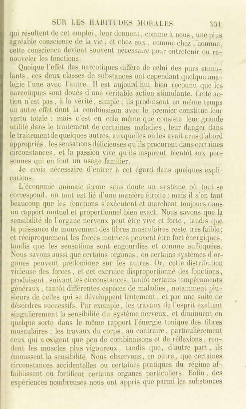 qui résultent de cet emploi, leur donnent, comme à nous , une plus agréable conscience de la vie ; et chez eux , comme chez l'homme, cette conscience devient souvent nécessaire pour entretenir ou re- nouveler les fonctions. Quoique l'effet des narcotiques diffère de celui des purs stimu- lants , ces deux classes de substances ont. cependant quelque ana- logie l une avec 1 autre. Il est aujourd’hui bien reconnu que les narcotiques sont doués d'une véritable action stimulante. Cette ac- tion n'est pas, à la vérité, simple; ils produisent en meme temps un autre effet dont la combinaison avec le premier constitue leur vertu totale : mais c’est en cela même que consiste leur grande utilité dans le traitement de certaines maladies . leur danger dans le traitement de quelques autres, auxquelles on les avait crusd’abord appropriés, les sensations délicieuses qu'ils procurent dans certaines circonstances, et la passion vive qu'ils inspirent bientôt aux peiv sonnes qui en font un usage familier. Je crois nécessaire d'entrer à cet égard dans quelques expli- cations. L'économie animale forme sans doute un système où tout se correspond, où tout est lié d'une manière étroite : mais il s'en faut beaucoup que les fonctions s’exécutent et marchent toujours dans un rapport mutuel et proportionnel bien exact. Nous savons que la sensibilité de l'organe nerveux peut être vive et forte , tandis que la puissance de mouvement des fibres musculaires reste très faible; et réciproquement les forces motrices peuvent être fort énergiques, tandis que les sensations sont engourdies et comme suffoquées. Nous savons aussi que certains organes, ou certains systèmes d'or- ganes peuvent prédominer sur les autres. Or, celle distribution vicieuse des forces , et cet exercice disproportionné des fonctions, produisent, suivant les circonstances, tantôt certains tempéraments généraux , tantôt différentes espèces de maladies, notamment plu- sieurs de celles qui se développent lentement, et par une suite de désordres successifs. Par exemple, les travaux de l'esprit exaltent singulièrement la sensibilité du système nerveux, et diminuent en quelque sorte dans le même rapport l'énergie tonique des fibres musculaires : les travaux du corps, au contraire, particulièrement ceux qui n osigent que peu de combinaisons cl de réflexions, ren- dent les muscles plus vigoureux, tandis que, d’autre part, ils émoussent la sensibilité. Nous observons, en outre, que certaines circonstances accidentelles ou certaines pratiques du régime af- faiblissent ou fortifient certains organes particuliers. Enfin, des expériences nombreuses nous ont appris que parmi les substances