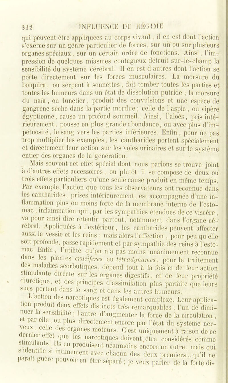 qui peuvent être appliquées au corps vivanl, il en est dont l'action s’exerce sur un genre particulier de forces, sur un ou sur plusieurs organes spéciaux, sur un certain ordre de fonctions. Ainsi, l’im- pression de quelques miasmes contagieux détruit sur-le-champ la sensibilité du système cérébral. Il on est d’autres dont l’action so porte directement sur les forces musculaires. La morsure du boïquira, ou serpent à sonnettes, fait tomber toutes les parties et toutes les humeurs dans un état de dissolution putride ; la morsure du naïa, ou lunetier, produit des convulsions et une espèce de gangrène sèche dans la partie mordue; celle de l'aspic , ou vipère égyptienne, cause un profond sommeil. Ainsi, l'aloès, pris inté- rieurement, pousse en plus grande abondance, ou avec plus d’im- pétuosité, le sang vers les parties inférieures. Enfin, pour ne pas trop multiplier les exemples, les cantharides portent spécialement et directement leur action sur les voies urinaires et sur le système entier des organes de la génération. Mais souvent cet effet spécial dont nous parlons se trouve joint a d’autres effets accessoires, ou plutôt il se compose de deux ou trois effets particuliers qu une seule cause produit en même temps. Par exemple, I action que tous les observateurs ont reconnue dans les cantharides, prises intérieurement, est accompagnée d’une in- flammation plus ou moins forte de la membrane interne de l’esto- mac , inflammation qui, par les sympathies étendues de ce viscère , va pour ainsi dire retentir partout, notamment dans l’organe cé- lébrai. Appliquées a 1 extérieur, les cantharides peuvent affecter aussi la vessie et les reins ; mais alors l'affection , pour peu qu’elle soit profonde, passe rapidement et par sympathie des reins à l'esto- mac. Enfin , 1 utilité qu’on n’a pas moins unanimement reconnue ans les plantes crucifères ou tétraclynumes, pour le traitement < es maladies scorbutiques, dépend tout à la fois et de leur action stimulante directe sur les organes digestifs, et de leur propriété < îuretique, et des principes d’assimilation plus parfaite que leurs mus portent dans le sang et dans les autres humeurs. L action des narcotiques est également complexe. Leur applica- lon pio mt deux effets distincts très remarquables : l'un de dimi- 7e! tl sensibilité ; 1 autre d augmenter la force de la circulation , e put e e, ou plus directement encore par l’état du système ner- j M.' Cl'„„e es orj=anes moteurs. C'est uniquement à raison de ce ‘“7 e fine les narcotiques doivent,être considérés comme ““ b'_. . s ?n Pr°duisent néanmoins encore un autre, mais qui .V ' 'e ' milmement avec chacun des deux premiers , qu’il ne I ■ ait guère pouvoir en être séparé ; je veux parler de la forte di-