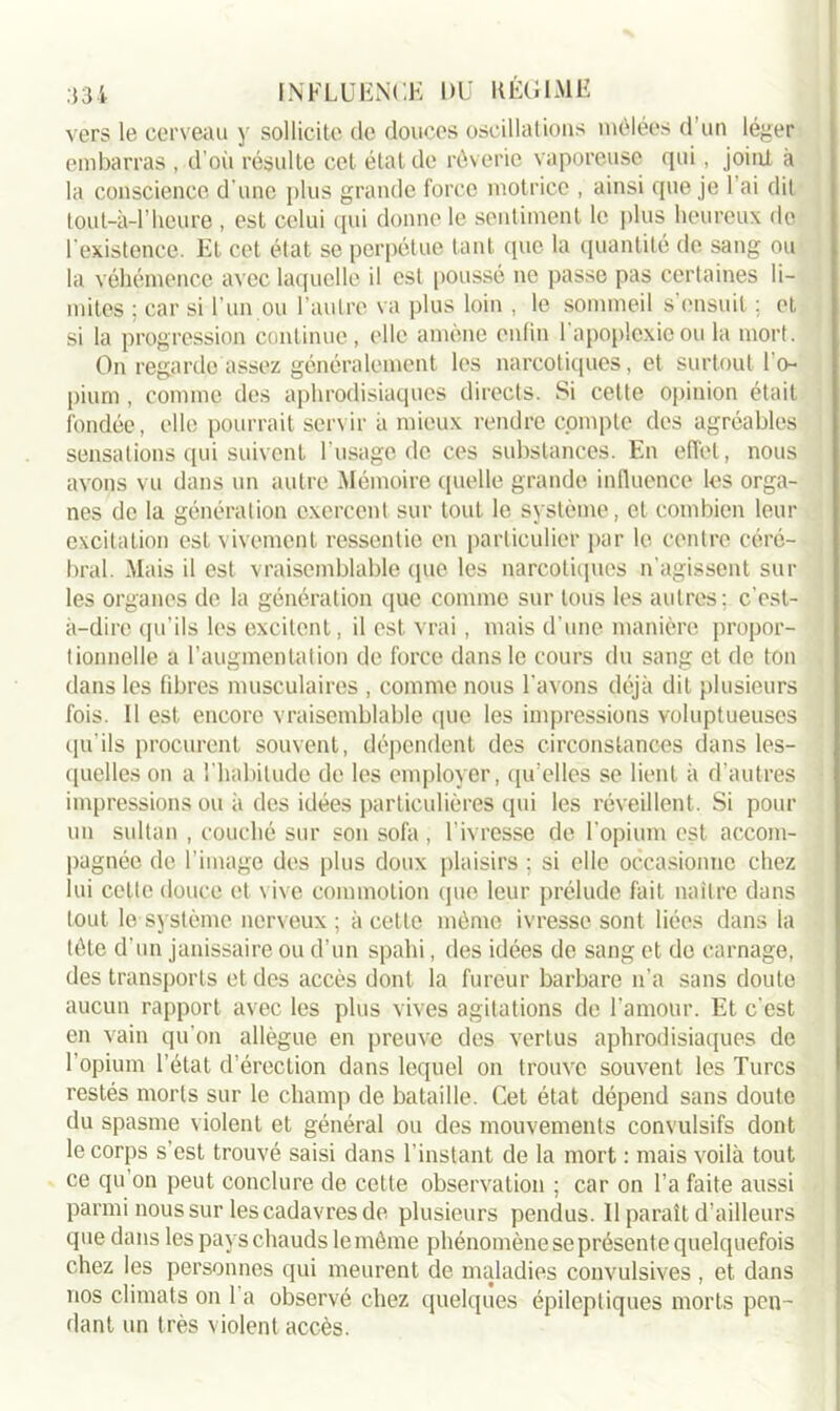 vers le cerveau y sollicite de douces oscillations mêlées d’un léger embarras , d’où résulte cet état de rêverie vaporeuse qui, joint à la conscience d’une plus grande force motrice , ainsi que je l'ai dit tout-à-1’heure , est celui qui donne le sentiment le plus heureux de l’existence. Et cet état se perpétue tant que la quantité de sang ou la véhémence avec laquelle il est poussé ne passe pas certaines li- mites ; car si l’un ou l’autre va plus loin , le sommeil s’ensuit ; et si la progression continue, elle amène enfin l'apoplexie ou la mort. On regarde assez généralement les narcotiques, et surtout l’o- pium , comme des aphrodisiaques directs. Si cette opinion était fondée, elle pourrait servir à mieux rendre compte des agréables sensations qui suivent l'usage de ces substances. En effet, nous avons vu dans un autre Mémoire quelle grande influence les orga- nes de la génération exercent sur tout le système, et combien leur excitation est vivement ressentie en particulier par le centre céré- bral. Mais il est vraisemblable que les narcotiques n’agissent sur les organes de la génération que comme sur tous les autres; c’est- à-dire qu’ils les excitent, il est vrai, mais d’une manière propor- tionnelle a l’augmentation de force dans le cours du sang et de ton dans les libres musculaires , comme nous l’avons déjà dit plusieurs fois. Il est encore vraisemblable que les impressions voluptueuses qu'ils procurent souvent, dépendent des circonstances dans les- quelles on a l’habitude de les employer, qu’elles se lient à d’autres impressions ou à des idées particulières qui les réveillent. Si pour un sultan , couché sur son sofa, l’ivresse de l’opium est accom- pagnée de l’image des plus doux plaisirs ; si elle occasionne chez lui celte douce et vive commotion (pie leur prélude fait naître dans tout le système nerveux; à cette même ivresse sont liées dans la tête d’un janissaire ou d’un spahi, des idées de sang et de carnage, des transports et des accès dont la fureur barbare n’a sans doute aucun rapport avec les plus vives agitations de l’amour. Et c’est en vain qu’on allègue en preuve des vertus aphrodisiaques de l’opium l’état d’érection dans lequel on trouve souvent les Turcs restés morts sur le champ de bataille. Cet état dépend sans doute du spasme violent et général ou des mouvements convulsifs dont le corps s’est trouvé saisi dans l’instant de la mort : mais voilà tout ce qu’on peut conclure de celte observation ; car on l’a faite aussi parmi nous sur les cadavres de plusieurs pendus. Il paraît d’ailleurs que dans les pays chauds le même phénomène se présente quelquefois chez les personnes qui meurent de maladies convulsives , et dans nos climats on 1 a observé chez quelques épileptiques morts pen- dant un très violent accès.