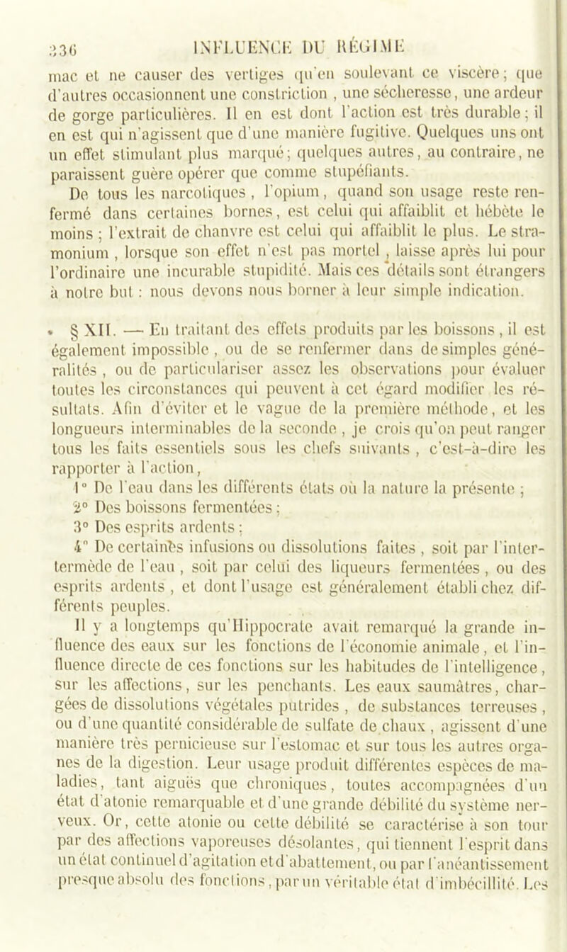 mac et ne causer des vertiges qu'en soulevant ce viscère; que d’autres occasionnent une constriction , une sécheresse, une ardeur de gorge particulières. 11 en est dont 1 action est très durable; il en est cjui n’agissent que d’une manière fugitive. Quelques uns ont un effet stimulant plus marqué; quelques autres, au contraire, ne paraissent guère opérer que comme stupéfiants. De tous les narcotiques , l’opium, quand son usage reste ren- fermé dans certaines bornes, est celui qui affaiblit et hébète le moins ; l’extrait de chanvre est celui qui affaiblit le plus. Le stra- monium , lorsque son effet n’est pas mortel , laisse après lui pour l’ordinaire une incurable stupidité. Mais ces détails sont étrangers à notre but : nous devons nous borner à leur simple indication. » § XII. — En traitant des effets produits par les boissons, il est également impossible , ou de se renfermer dans de simples géné- ralités , ou de particulariser assez les observations pour évaluer toutes les circonstances qui peuvent à cet égard modifier les ré- sultats. Afin d’éviter et le vague de la première méthode, et les longueurs interminables delà seconde, je crois qu’on peut ranger tous les faits essentiels sous les chefs suivants , c’est-à-dire les rapporter à l’action, 1° De l'eau dans les différents états où la nature la présente ; Ü° Des boissons fermentées ; 3° Des esprits ardents ; 4° De certaines infusions ou dissolutions faites , soit par l’inter- termède de l’eau , soit par celui des liqueurs fermentées , ou des esprits ardents, et dont l'usage est généralement établi chez dif- férents peuples. 11 y a longtemps qu Hippocrate avait remarqué la grande in- fluence des eaux sur les fonctions de f économie animale , et l’in- fluence directe de ces fonctions sur les habitudes de l'intelligence, sur les affections, sur les penchants. Les eaux saumâtres, char- gées de dissolutions végétales putrides , de substances terreuses , ou d une quantité considérable de sulfate de chaux , agissent d'une manière très pernicieuse sur l’estomac et sur tous les autres orga- nes de la digestion. Leur usage produit différentes espèces de ma- ladies, tant aiguës que chroniques, toutes accompagnées d'un état d atonie remarquable et d une grande débilité du système ner- veux. Or, cette atonie ou cette débilité se caractérise à son tour par des affections vaporeuses désolantes, qui tiennent l’esprit dans un état continuel d agitation etd abattement, ou par l'anéantissement presque absolu des fondions,parmi véritable étal d imbécillité. Les