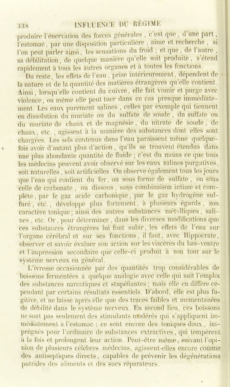 produire F énervation des forces générales , c est que, d une part, l’estomac, par une disposition particulière , aime et recherche , si l’on peut parler ainsi, les sensations du froid ; et que , de 1 autre , sa débilitation , de quelque manière qu elle soit produite , s étend rapidement à tous les autres organes et a toutes les fonctions. Du reste, les effets de l’eau, prise intérieurement, dépendent de la nature et’de la quantité des matières étrangères qu'elle contient. Ainsi, lorsqu’elle contient du cuivre, elle fait vomir et purge avec violence, ou même elle peut tuer dans ce cas presque immédiate- ment. Les eaux purement salines , celles par exemple qui tiennent en dissolution du muriate ou du sulfate de soude , du sulfate ou du muriate de chaux et de magnésie, du nitrate de soude, de chaux, etc. , agissent à la manière des substances dont elles sont chargées. Les sels contenus dans l’eau paraissent même quelque- fois avoir d'autant plus d’action , qu'ils se trouvent étendus dans une plus abondante quantité de fluide ; c’est du moins ce que tous les médecins peuvent avoir observé sur les eaux salines purgatives, soit naturelles , soit artificielles. On observe également tous les jours que l’eau qui contient du fer, ou sous forme de sulfate , ou sous celle de carbonate , ou dissous , sans combinaison intime et com- plète , par le gaz acide carbonique, par le gaz hydrogène sul- furé , etc., développe plus fortement, à plusieurs égards, son caractère tonique ; ainsi des autres substances métalliques , sali- nes , etc. Or, pour déterminer , dans les diverses modifications que ces substances étrangères lui font subir, les effets de l’eau sur l’organe cérébral et sur ses fonctions, il faut, avec Hippocrate, observer et savoir évaluer son action sur les viscères du bas-ventre et I impression secondaire que celle-ci produit à son tour sur le système nerveux en général. L’ivresse occasionnée par des quantités trop considérables de boissons fermentées a quelque analogie avec celle qui suit l’emploi des substances narcotiques et stupéfiantes; mais elle en diffère ce- pendant par certains résultats essentiels. D’abord, elle est plus fu- gitive, et ne laisse après elle que des traces faibles et momentanées de débilité dans le système nerveux. En second lieu, ces boissons ne sont pas seulement des stimulants modérés qui s’appliquent im- médiatement à l’estomac : ce sont encore des toniques doux , im- prégnés pour l’ordinaire de substances extractives, qui tempèrent à la fois et prolongent leur action. Peut-être même, suivant l’opi- nion de plusieurs célèbres médecins, agissent-elles encore comme des antiseptiques directs, capables de prévenir les dégénérations putrides des aliments et des sucs réparateurs.