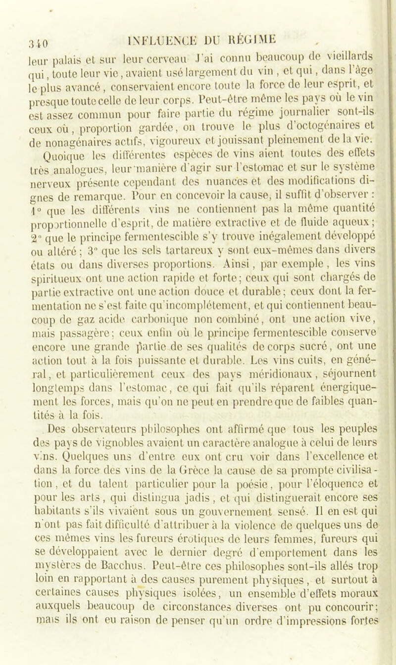leur palais el sur leur cerveau J’ai connu beaucoup (le vieillards qui, toute leur vio, avaient usé largement du vin , et qui, dans 1 êge le plus avancé, conservaient encore toute la force de leur esprit, et presque toute celle de leur corps. Peut-être même les pays où le vin est assez commun pour faire partie du régime journalier sont-ils ceux où, proportion gardée, on trouve le plus d’octogénaires et de nonagénaires actifs, vigoureux et jouissant pleinement de la vie. Quoique les différentes espèces de vins aient toutes des effets très analogues, leur manière d’agir sur l'estomac et sur le système nerveux présente cependant des nuances et des modifications di- gnes de remarque. Pour en concevoir la cause, il suffit d’observer : 1° que les différents vins ne contiennent pas la même quantité proportionnelle d’esprit, de matière extractive et de fluide aqueux; 2 que le principe fermentescible s’y trouve inégalement développé ou altéré ; 3 que les sels tartareux y sont eux-mêmes dans divers états ou dans diverses proportions. Ainsi, par exemple , les vins spiritueux ont une action rapide et forte; ceux qui sont chargés de partie extractive ont une action douce et durable; ceux dont la fer- mentation ne s’est faite qu'incomplétement, et qui contiennent beau- coup de gaz acide carbonique non combiné, ont une action vive, mais passagère ; ceux enfin où le principe fermentescible conserve encore une grande partie de ses qualités de corps sucré, ont une action tout à la fois puissante et durable. Les vins cuits, en géné- ral , et particulièrement ceux des pays méridionaux, séjournent longtemps dans l’estomac, ce qui fait qu’ils réparent énergique- ment les forces, mais qu’on ne peut en prendre que de faibles quan- tités à la fois. Des observateurs philosophes ont affirmé que tous les peuples des pays de vignobles avaient un caractère analogue à celui de leurs vins. Quelques uns d’entre eux ont cru voir dans l’excellence et dans la force des vins de la Grèce la cause de sa prompte civilisa- tion , et du talent particulier pour la poésie, pour l’éloquence et pour les arts, qui distingua jadis , et qui distinguerait encore ses habitants s'ils vivaient sous un gouvernement sensé. Il en est qui n ont pas fait difficulté d’attribuer à la violence de quelques uns de ces mêmes vins les fureurs érotiques de leurs femmes, fureurs qui se développaient avec le dernier degré d’emportement dans les mystères de Bacchus. Peut-être ces philosophes sont-ils allés trop loin en rapportant à des causes purement physiques, et surtout à certaines causes physiques isolées, un ensemble d’elfets moraux auxquels beaucoup de circonstances diverses ont pu concourir; mais ils ont eu raison de penser qu’un ordre d’impressions fortes